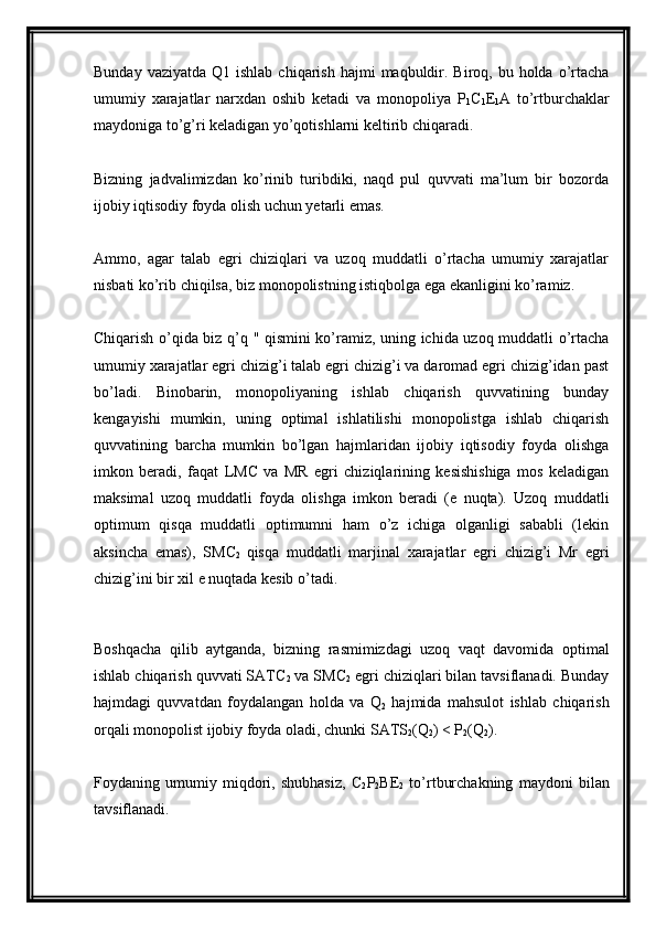 Bunday  vaziyatda  Q1 ishlab  chiqarish  hajmi   maqbuldir.  Biroq, bu  holda  o’rtacha
umumiy   xarajatlar   narxdan   oshib   ketadi   va   monopoliya   P
1 C
1 E
1 A   to’rtburchaklar
maydoniga to’g’ri keladigan yo’qotishlarni keltirib chiqaradi.
Bizning   jadvalimizdan   ko’rinib   turibdiki,   naqd   pul   quvvati   ma’lum   bir   bozorda
ijobiy iqtisodiy foyda olish uchun yetarli emas.
Ammo,   agar   talab   egri   chiziqlari   va   uzoq   muddatli   o’rtacha   umumiy   xarajatlar
nisbati ko’rib chiqilsa, biz monopolistning istiqbolga ega ekanligini ko’ramiz.
Chiqarish o’qida biz q’q " qismini ko’ramiz, uning ichida uzoq muddatli o’rtacha
umumiy xarajatlar egri chizig’i talab egri chizig’i va daromad egri chizig’idan past
bo’ladi.   Binobarin,   monopoliyaning   ishlab   chiqarish   quvvatining   bunday
kengayishi   mumkin,   uning   optimal   ishlatilishi   monopolistga   ishlab   chiqarish
quvvatining   barcha   mumkin   bo’lgan   hajmlaridan   ijobiy   iqtisodiy   foyda   olishga
imkon   beradi,   faqat   LMC   va   MR   egri   chiziqlarining   kesishishiga   mos   keladigan
maksimal   uzoq   muddatli   foyda   olishga   imkon   beradi   (e   nuqta).   Uzoq   muddatli
optimum   qisqa   muddatli   optimumni   ham   o’z   ichiga   olganligi   sababli   (lekin
aksincha   emas),   SMC
2   qisqa   muddatli   marjinal   xarajatlar   egri   chizig’i   Mr   egri
chizig’ini bir xil e nuqtada kesib o’tadi.
Boshqacha   qilib   aytganda,   bizning   rasmimizdagi   uzoq   vaqt   davomida   optimal
ishlab chiqarish quvvati SATC
2  va SMC
2  egri chiziqlari bilan tavsiflanadi. Bunday
hajmdagi   quvvatdan   foydalangan   holda   va   Q
2   hajmida   mahsulot   ishlab   chiqarish
orqali monopolist ijobiy foyda oladi, chunki SATS
2 (Q
2 ) < P
2 (Q
2 ).
Foydaning   umumiy   miqdori,   shubhasiz,   C
2 P
2 BE
2   to’rtburchakning   maydoni   bilan
tavsiflanadi.