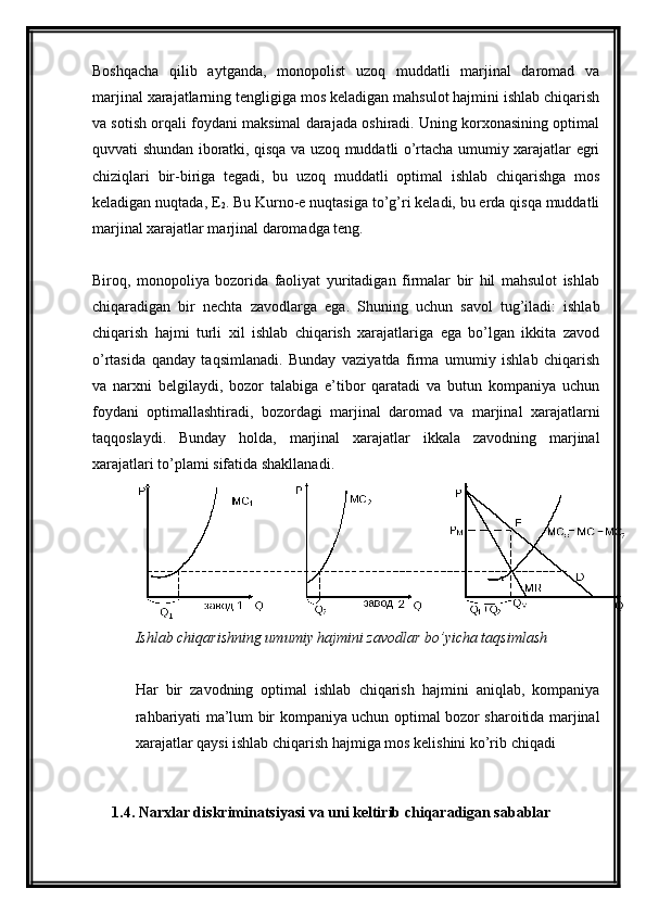 Boshqacha   qilib   aytganda,   monopolist   uzoq   muddatli   marjinal   daromad   va
marjinal xarajatlarning tengligiga mos keladigan mahsulot hajmini ishlab chiqarish
va sotish orqali foydani maksimal darajada oshiradi. Uning korxonasining optimal
quvvati shundan iboratki, qisqa va uzoq muddatli o’rtacha umumiy xarajatlar egri
chiziqlari   bir-biriga   tegadi,   bu   uzoq   muddatli   optimal   ishlab   chiqarishga   mos
keladigan nuqtada, E
2 . Bu Kurno-e nuqtasiga to’g’ri keladi, bu erda qisqa muddatli
marjinal xarajatlar marjinal daromadga teng.
Biroq,   monopoliya   bozorida   faoliyat   yuritadigan   firmalar   bir   hil   mahsulot   ishlab
chiqaradigan   bir   nechta   zavodlarga   ega.   Shuning   uchun   savol   tug’iladi:   ishlab
chiqarish   hajmi   turli   xil   ishlab   chiqarish   xarajatlariga   ega   bo’lgan   ikkita   zavod
o’rtasida   qanday   taqsimlanadi.   Bunday   vaziyatda   firma   umumiy   ishlab   chiqarish
va   narxni   belgilaydi,   bozor   talabiga   e’tibor   qaratadi   va   butun   kompaniya   uchun
foydani   optimallashtiradi,   bozordagi   marjinal   daromad   va   marjinal   xarajatlarni
taqqoslaydi.   Bunday   holda,   marjinal   xarajatlar   ikkala   zavodning   marjinal
xarajatlari to’plami sifatida shakllanadi.
Ishlab chiqarishning umumiy hajmini zavodlar bo’yicha taqsimlash
Har   bir   zavodning   optimal   ishlab   chiqarish   hajmini   aniqlab,   kompaniya
rahbariyati ma’lum bir kompaniya uchun optimal bozor sharoitida marjinal
xarajatlar qaysi ishlab chiqarish hajmiga mos kelishini ko’rib chiqadi
1.4. Narxlar diskriminatsiyasi va uni keltirib chiqaradigan sabablar 