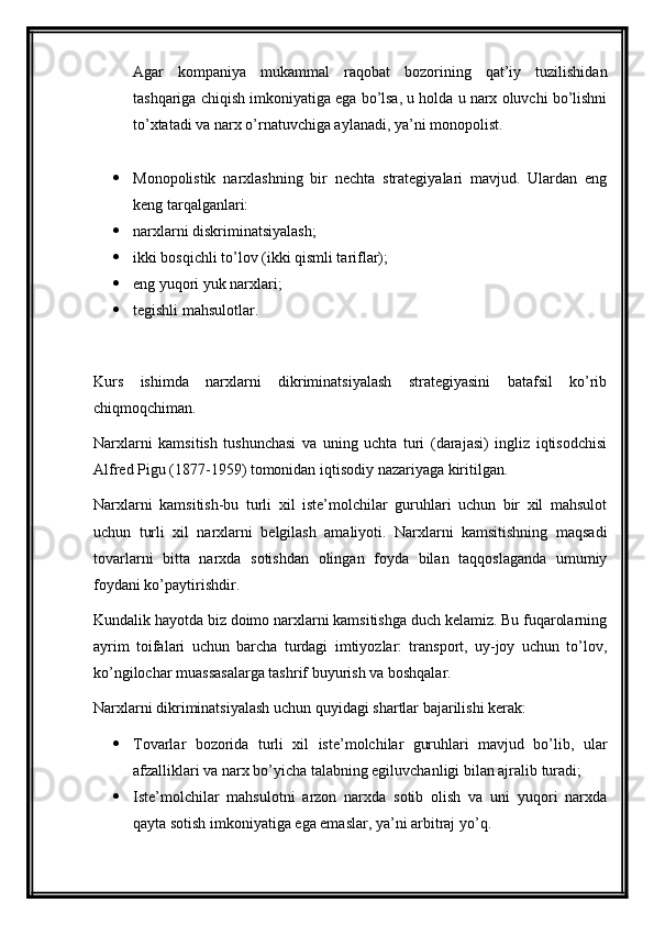 Agar   kompaniya   mukammal   raqobat   bozorining   qat’iy   tuzilishidan
tashqariga chiqish imkoniyatiga ega bo’lsa, u holda u narx oluvchi bo’lishni
to’xtatadi va narx o’rnatuvchiga aylanadi, ya’ni monopolist.
 Monopolistik   narxlashning   bir   nechta   strategiyalari   mavjud.   Ulardan   eng
keng tarqalganlari:
 narxlarni diskriminatsiyalash;
 ikki bosqichli to’lov (ikki qismli tariflar);
 eng yuqori yuk narxlari;
 tegishli mahsulotlar.
Kurs   ishimda   narxlarni   dikriminatsiyalash   strategiyasini   batafsil   ko’rib
chiqmoqchiman.
Narxlarni   kamsitish   tushunchasi   va   uning   uchta   turi   (darajasi)   ingliz   iqtisodchisi
Alfred Pigu (1877-1959) tomonidan iqtisodiy nazariyaga kiritilgan.
Narxlarni   kamsitish-bu   turli   xil   iste’molchilar   guruhlari   uchun   bir   xil   mahsulot
uchun   turli   xil   narxlarni   belgilash   amaliyoti.   Narxlarni   kamsitishning   maqsadi
tovarlarni   bitta   narxda   sotishdan   olingan   foyda   bilan   taqqoslaganda   umumiy
foydani ko’paytirishdir.
Kundalik hayotda biz doimo narxlarni kamsitishga duch kelamiz. Bu fuqarolarning
ayrim   toifalari   uchun   barcha   turdagi   imtiyozlar:   transport,   uy-joy   uchun   to’lov,
ko’ngilochar muassasalarga tashrif buyurish va boshqalar.
Narxlarni dikriminatsiyalash uchun quyidagi shartlar bajarilishi kerak:
 Tovarlar   bozorida   turli   xil   iste’molchilar   guruhlari   mavjud   bo’lib,   ular
afzalliklari va narx bo’yicha talabning egiluvchanligi bilan ajralib turadi;
 Iste’molchilar   mahsulotni   arzon   narxda   sotib   olish   va   uni   yuqori   narxda
qayta sotish imkoniyatiga ega emaslar, ya’ni arbitraj yo’q.