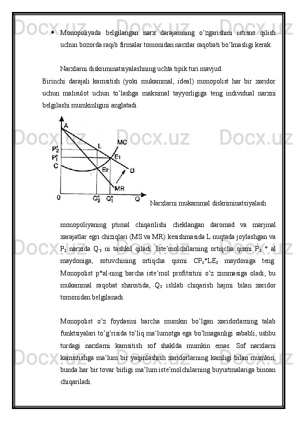  Monopoliyada   belgilangan   narx   darajasining   o’zgarishini   istisno   qilish
uchun bozorda raqib firmalar tomonidan narxlar raqobati bo’lmasligi kerak.
Narxlarni diskriminatsiyalashning uchta tipik turi mavjud.
Birinchi   darajali   kamsitish   (yoki   mukammal,   ideal)   monopolist   har   bir   xaridor
uchun   mahsulot   uchun   to’lashga   maksimal   tayyorligiga   teng   individual   narxni
belgilashi mumkinligini anglatadi.
Narxlarni mukammal diskriminatsiyalash
monopoliyaning   ptimal   chiqarilishi   cheklangan   daromad   va   marjinal
xarajatlar egri chiziqlari (MS va MR) kesishmasida L nuqtada joylashgan va
P
2   narxida   Q
’2   ni   tashkil   qiladi.   Iste’molchilarning   ortiqcha   qismi   P
2   *   al
maydoniga,   sotuvchining   ortiqcha   qismi   CP
2 *LE
2   maydoniga   teng.
Monopolist   p*al-ning   barcha   iste’mol   profitsitini   o’z   zimmasiga   oladi,   bu
mukammal   raqobat   sharoitida,   Q
2   ishlab   chiqarish   hajmi   bilan   xaridor
tomonidan belgilanadi.
Monopolist   o’z   foydasini   barcha   mumkin   bo’lgan   xaridorlarning   talab
funktsiyalari to’g’risida to’liq ma’lumotga ega bo’lmaganligi sababli, ushbu
turdagi   narxlarni   kamsitish   sof   shaklda   mumkin   emas.   Sof   narxlarni
kamsitishga  ma’lum  bir  yaqinlashish   xaridorlarning kamligi   bilan  mumkin,
bunda har bir tovar birligi ma’lum iste’molchilarning buyurtmalariga binoan
chiqariladi. 