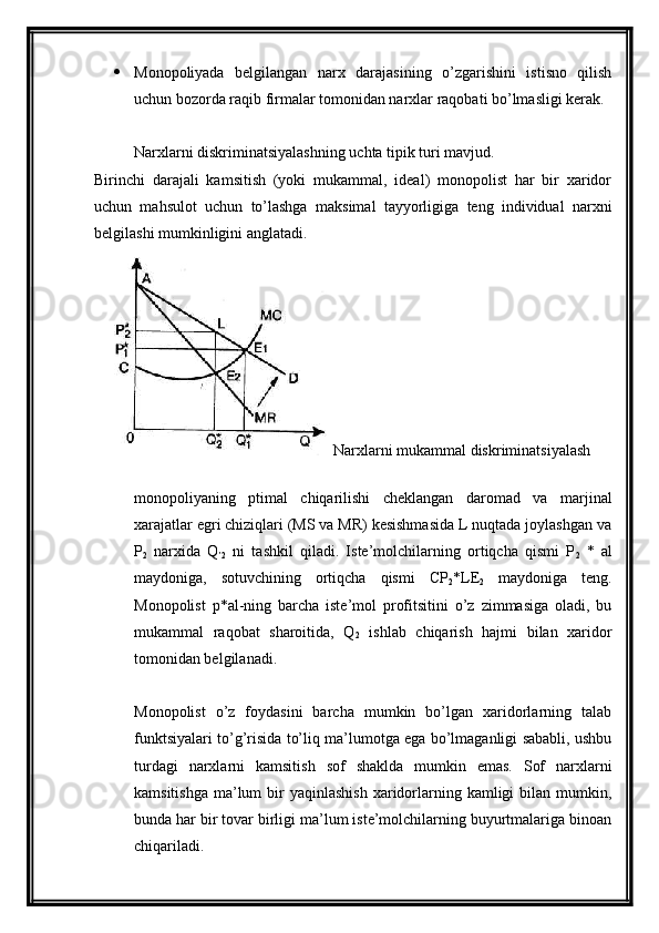  Monopoliyada   belgilangan   narx   darajasining   o’zgarishini   istisno   qilish
uchun bozorda raqib firmalar tomonidan narxlar raqobati bo’lmasligi kerak.
Narxlarni diskriminatsiyalashning uchta tipik turi mavjud.
Birinchi   darajali   kamsitish   (yoki   mukammal,   ideal)   monopolist   har   bir   xaridor
uchun   mahsulot   uchun   to’lashga   maksimal   tayyorligiga   teng   individual   narxni
belgilashi mumkinligini anglatadi.
Narxlarni mukammal diskriminatsiyalash
monopoliyaning   ptimal   chiqarilishi   cheklangan   daromad   va   marjinal
xarajatlar egri chiziqlari (MS va MR) kesishmasida L nuqtada joylashgan va
P
2   narxida   Q
’2   ni   tashkil   qiladi.   Iste’molchilarning   ortiqcha   qismi   P
2   *   al
maydoniga,   sotuvchining   ortiqcha   qismi   CP
2 *LE
2   maydoniga   teng.
Monopolist   p*al-ning   barcha   iste’mol   profitsitini   o’z   zimmasiga   oladi,   bu
mukammal   raqobat   sharoitida,   Q
2   ishlab   chiqarish   hajmi   bilan   xaridor
tomonidan belgilanadi.
Monopolist   o’z   foydasini   barcha   mumkin   bo’lgan   xaridorlarning   talab
funktsiyalari to’g’risida to’liq ma’lumotga ega bo’lmaganligi sababli, ushbu
turdagi   narxlarni   kamsitish   sof   shaklda   mumkin   emas.   Sof   narxlarni
kamsitishga  ma’lum  bir  yaqinlashish   xaridorlarning kamligi   bilan  mumkin,
bunda har bir tovar birligi ma’lum iste’molchilarning buyurtmalariga binoan
chiqariladi.