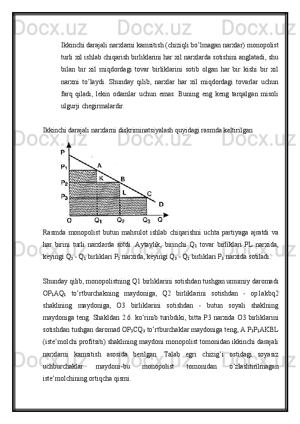 Ikkinchi darajali narxlarni kamsitish (chiziqli bo’lmagan narxlar) monopolist
turli xil ishlab chiqarish birliklarini har xil narxlarda sotishini anglatadi, shu
bilan   bir   xil   miqdordagi   tovar   birliklarini   sotib   olgan   har   bir   kishi   bir   xil
narxni   to’laydi.   Shunday   qilib,   narxlar   har   xil   miqdordagi   tovarlar   uchun
farq   qiladi,   lekin   odamlar   uchun   emas.   Buning   eng   keng   tarqalgan   misoli
ulgurji chegirmalardir.
Ikkinchi darajali narxlarni diskriminatsiyalash quyidagi rasmda keltirilgan
Rasmda   monopolist   butun   mahsulot   ishlab   chiqarishni   uchta   partiyaga   ajratdi   va
har   birini   turli   narxlarda   sotdi.   Aytaylik,   birinchi   Q
1   tovar   birliklari   PL   narxida,
keyingi Q
2  - Q
1  birliklari P
2  narxida, keyingi Q
3  - Q
2  birliklari P
3  narxida sotiladi.
Shunday qilib, monopolistning Q1 birliklarini sotishdan tushgan umumiy daromadi
OP
1 AQ
1   to’rtburchakning   maydoniga,   Q2   birliklarini   sotishdan   -   op1akbq2
shaklining   maydoniga,   O3   birliklarini   sotishdan   -   butun   soyali   shaklning
maydoniga teng.  Shakldan  2.6. ko’rinib  turibdiki, bitta  P3 narxida O3  birliklarini
sotishdan tushgan daromad OP
3 CQ
3  to’rtburchaklar maydoniga teng, A P
3 P
1 AKBL
(iste’molchi profitsiti) shaklining maydoni monopolist tomonidan ikkinchi darajali
narxlarni   kamsitish   asosida   berilgan.   Talab   egri   chizig’i   ostidagi   soyasiz
uchburchaklar   maydoni-bu   monopolist   tomonidan   o’zlashtirilmagan
iste’molchining ortiqcha qismi. 