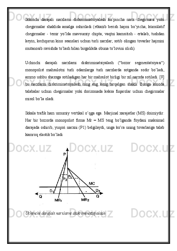 Ikkinchi   darajali   narxlarni   diskriminatsiyalash   ko’pincha   narx   chegirmasi   yoki
chegirmalar   shaklida   amalga   oshiriladi   (etkazib   berish   hajmi   bo’yicha;   kümülatif
chegirmalar   -   temir   yo’lda   mavsumiy   chipta;   vaqtni   kamsitish   -   ertalab,   tushdan
keyin, kechqurun kino seanslari uchun turli narxlar; sotib olingan tovarlar hajmini
mutanosib ravishda to’lash bilan birgalikda obuna to’lovini olish).
Uchinchi   darajali   narxlarni   diskriminatsiyalash   ("bozor   segmentatsiyasi")
monopolist   mahsulotni   turli   odamlarga   turli   narxlarda   sotganda   sodir   bo’ladi,
ammo ushbu shaxsga sotiladigan har bir mahsulot birligi bir xil narxda sotiladi. [9]
bu   narxlarni   diskriminatsiyalash   ning   eng   keng   tarqalgan   shakli.   Bunga   kinoda
talabalar   uchun   chegirmalar   yoki   dorixonada   keksa   fuqarolar   uchun   chegirmalar
misol bo’la oladi.
Ikkala trafik ham umumiy vertikal o’qga ega. Marjinal xarajatlar (MS) doimiydir.
Har   bir   bozorda   monopolist   firma   Mr   =   MS   teng   bo’lganda   foydani   maksimal
darajada oshirib, yuqori narxni (P1) belgilaydi, unga ko’ra uning tovarlariga talab
kamroq elastik bo’ladi
Uchinchi darajali narxlarni diskriminatsiyalash 
