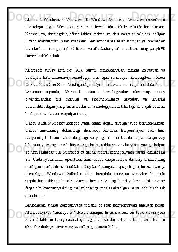 Microsoft   Windows   8,   Windows   10,   Windows   Mobile   va   Windows   serverlarini
o’z   ichiga   olgan   Windows   operatsion   tizimlarida   etakchi   sifatida   tan   olingan.
Kompaniya,   shuningdek,   ofisda   ishlash   uchun   standart   vositalar   to’plami   bo’lgan
Office   mahsulotlari   bilan   mashhur.   Shu   munosabat   bilan   kompaniya   operatsion
tizimlar bozorining qariyb 80 foizini va ofis dasturiy ta’minot bozorining qariyb 90
foizini tashkil qiladi.
Microsoft   sun’iy   intellekt   (AI),   bulutli   texnologiyalar,   xizmat   ko’rsatish   va
boshqalar  kabi  zamonaviy  texnologiyalarni  ilgari  surmoqda. Shuningdek, u Xbox
One va Xbox One X-ni o’z ichiga olgan o’yin pristavkalarini rivojlantirishda faol.
Umuman   olganda,   Microsoft   axborot   texnologiyalari   olamining   asosiy
o’yinchilaridan   biri   ekanligi   va   iste’molchilarga   hayotlari   va   ishlarini
osonlashtiradigan yangi mahsulotlar va texnologiyalarni taklif qilish orqali bozorni
boshqarishda davom etayotgani aniq.
Ushbu ishda Microsoft monopoliyaga egami degan savolga javob bermoqchiman.
Ushbu   mavzuning   dolzarbligi   shundaki,   Amerika   korporatsiyasi   hali   ham
dunyoning   turli   burchaklarida   yangi   va   yangi   ishlarni   boshlamoqda.   Kasperskiy
laboratoriyasining 1-sonli bayonotiga ko’ra, ushbu mavzu bo’yicha yuzaga kelgan
so’nggi ishlardan biri Microsoft-ga qarshi federal monopoliyaga qarshi xizmat ishi
edi. Unda aytilishicha, operatsion tizim ishlab chiqaruvchisi dasturiy ta’minotning
mosligini moslashtirish muddatini 2 oydan 6 kungacha qisqartirgan, bu esa tizimga
o’rnatilgan   Windows   Defender   bilan   kurashda   antivirus   dasturlari   bozorida
raqobatbardoshlikni   buzadi.   Ammo   kompaniyaning   bunday   harakatini   bozorni
faqat   o’z   kompaniyasining   mahsulotlariga   moslashtiradigan   narsa   deb   hisoblash
mumkinmi?
Birinchidan,   ushbu   kompaniyaga   tegishli   bo’lgan   kontseptsiyani   aniqlash   kerak.
Monopoliya-bu   "monopolist"   deb   nomlangan   firma   ma’lum   bir   tovar   (tovar   yoki
xizmat)   taklifini   to’liq   nazorat   qiladigan   va   xaridor   uchun   u   bilan   ozmi-ko’pmi
almashtiriladigan tovar mavjud bo’lmagan bozor holati.
