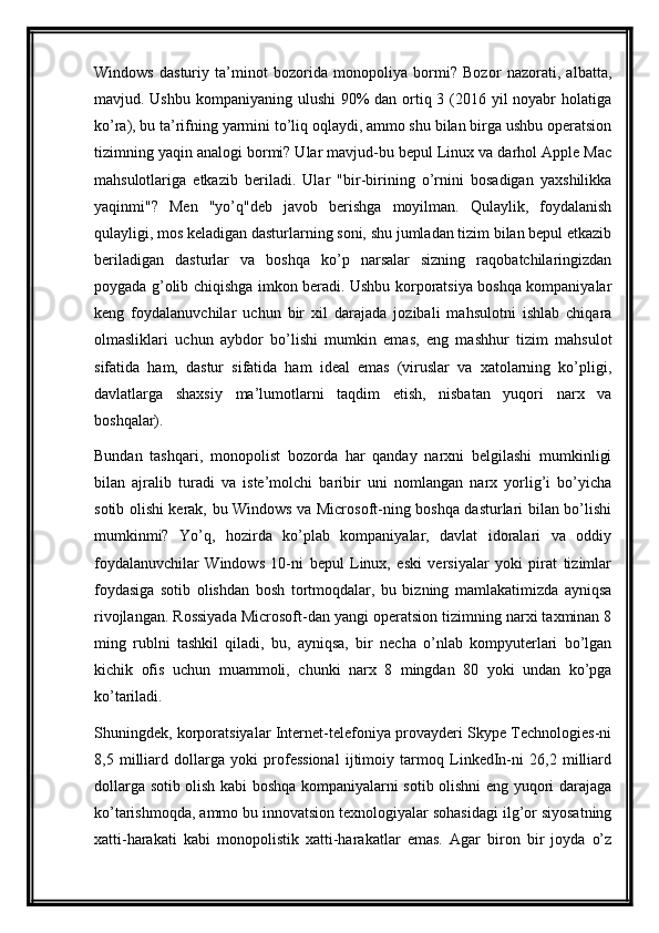Windows   dasturiy   ta’minot   bozorida   monopoliya   bormi?   Bozor   nazorati,   albatta,
mavjud. Ushbu kompaniyaning ulushi  90%  dan ortiq 3 (2016 yil noyabr  holatiga
ko’ra), bu ta’rifning yarmini to’liq oqlaydi, ammo shu bilan birga ushbu operatsion
tizimning yaqin analogi bormi? Ular mavjud-bu bepul Linux va darhol Apple Mac
mahsulotlariga   etkazib   beriladi.   Ular   "bir-birining   o’rnini   bosadigan   yaxshilikka
yaqinmi"?   Men   "yo’q"deb   javob   berishga   moyilman.   Qulaylik,   foydalanish
qulayligi, mos keladigan dasturlarning soni, shu jumladan tizim bilan bepul etkazib
beriladigan   dasturlar   va   boshqa   ko’p   narsalar   sizning   raqobatchilaringizdan
poygada g’olib chiqishga imkon beradi. Ushbu korporatsiya boshqa kompaniyalar
keng   foydalanuvchilar   uchun   bir   xil   darajada   jozibali   mahsulotni   ishlab   chiqara
olmasliklari   uchun   aybdor   bo’lishi   mumkin   emas,   eng   mashhur   tizim   mahsulot
sifatida   ham,   dastur   sifatida   ham   ideal   emas   (viruslar   va   xatolarning   ko’pligi,
davlatlarga   shaxsiy   ma’lumotlarni   taqdim   etish,   nisbatan   yuqori   narx   va
boshqalar).
Bundan   tashqari,   monopolist   bozorda   har   qanday   narxni   belgilashi   mumkinligi
bilan   ajralib   turadi   va   iste’molchi   baribir   uni   nomlangan   narx   yorlig’i   bo’yicha
sotib olishi kerak, bu Windows va Microsoft-ning boshqa dasturlari bilan bo’lishi
mumkinmi?   Yo’q,   hozirda   ko’plab   kompaniyalar,   davlat   idoralari   va   oddiy
foydalanuvchilar   Windows   10-ni   bepul   Linux,   eski   versiyalar   yoki   pirat   tizimlar
foydasiga   sotib   olishdan   bosh   tortmoqdalar,   bu   bizning   mamlakatimizda   ayniqsa
rivojlangan. Rossiyada Microsoft-dan yangi operatsion tizimning narxi taxminan 8
ming   rublni   tashkil   qiladi,   bu,   ayniqsa,   bir   necha   o’nlab   kompyuterlari   bo’lgan
kichik   ofis   uchun   muammoli,   chunki   narx   8   mingdan   80   yoki   undan   ko’pga
ko’tariladi.
Shuningdek, korporatsiyalar Internet-telefoniya provayderi Skype Technologies-ni
8,5   milliard   dollarga   yoki   professional   ijtimoiy   tarmoq   LinkedIn-ni   26,2   milliard
dollarga sotib olish kabi boshqa kompaniyalarni sotib olishni eng yuqori darajaga
ko’tarishmoqda, ammo bu innovatsion texnologiyalar sohasidagi ilg’or siyosatning
xatti-harakati   kabi   monopolistik   xatti-harakatlar   emas.   Agar   biron   bir   joyda   o’z