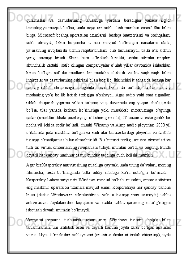 qurilmalari   va   dasturlarining   ishlashiga   yordam   beradigan   yanada   ilg’or
texnologiya   mavjud   bo’lsa,   unda   nega   uni   sotib   olish   mumkin   emas?   Shu   bilan
birga, Microsoft  boshqa operatsion tizimlarni, boshqa brauzerlarni va boshqalarni
sotib   olmaydi,   lekin   ko’pincha   u   hali   mavjud   bo’lmagan   narsalarni   oladi,
ya’ni.uning   rivojlanishi   uchun   raqobatchilarni   olib   tashlamaydi,   balki   o’zi   uchun
yangi   bozorga   kiradi.   Shuni   ham   ta’kidlash   kerakki,   ushbu   bitimlar   miqdori
shunchalik   kattaki,   sotib   olingan   kompaniyalar   o’nlab   yillar   davomida   ishlashlari
kerak   bo’lgan   sof   daromadlarni   bir   martalik   olishadi   va   bu   vaqti-vaqti   bilan
inqirozlar va dasturlarning eskirishi bilan bog’liq. Ikkinchisi it sohasida boshqa har
qanday   ishlab   chiqarishga   qaraganda   ancha   tez   sodir   bo’ladi,   bu   har   qanday
modaning   yo’q   bo’lib   ketish   tezligiga   o’xshaydi.   Agar   radio   yoki   soat   signallari
ishlab   chiqarish   yigirma   yildan   ko’proq   vaqt   davomida   eng   yuqori   cho’qqisida
bo’lsa,   ular   yanada   ixcham   ko’rinishga   yoki   murakkab   mexanizmga   o’tgunga
qadar  (smartfon ikkala pozitsiyaga  o’tishning  misoli), IT  bozorida eskirganlik  bir
necha yil ichida sodir bo’ladi, chunki Winamp va Aimp audio pleyerlari 2000 yil
o’rtalarida   juda   mashhur   bo’lgan.va   endi   ular   brauzerlardagi   pleyerlar   va   dastlab
tizimga o’rnatilganlar bilan almashtirildi. Bu Internet tezligi, musiqa xizmatlari va
turli xil virtual omborlarning rivojlanishi tufayli mumkin bo’ldi va bugungi kunda
deyarli har qanday mashhur dastur bunday taqdirga duch kelishi mumkin.
Agar biz Kasperskiy antivirusining misoliga qaytsak, unda uning da’volari, mening
fikrimcha,   hech   bo’lmaganda   bitta   oddiy   sababga   ko’ra   noto’g’ri   ko’rinadi   -
Kasperskiy   Laboratoriyasisiz   Windows  mavjud  bo’lishi  mumkin,  ammo  antivirus
eng   mashhur   operatsion   tizimsiz   mavjud   emas.   Korporatsiya   har   qanday   bahona
bilan   (dastur   Windows-ni   sekinlashtiradi   yoki   u   tizimga   mos   kelmaydi)   ushbu
antivirusdan   foydalanishni   taqiqlashi   va   sudda   ushbu   qarorning   noto’g’riligini
isbotlash deyarli mumkin bo’lmaydi.
Vaziyatni   osonroq   tushunish   uchun   men   Windows   tizimini   bolg’a   bilan
tanishtiraman,   uni   ishlatish   oson   va   deyarli   hamma   joyda   zarur   bo’lgan   ajralmas
vosita.   Uyni   ta’mirlashni   xohlaysizmi   (antivirus   dasturini   ishlab   chiqaring),   uyda 