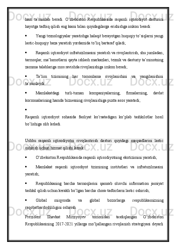 ham   ta’minlab   beradi.   O’zbekiston   Respublikasida   raqamli   iqtisodiyot   dasturini
hayotga tadbiq qilish eng kami bilan quyidagilarga erishishga imkon beradi:
 Yangi texnologiyalar yaratishga halaqit berayotgan huquqiy to’siqlarni yangi
lastic-huquqiy baza yaratish yordamida to’liq bartaraf qiladi;
 Raqamli iqtisodiyot infratuzilmasini yaratish va rivojlantirish,   shu jumladan ,
tarmoqlar, ma’lumotlarni qayta ishlash markazlari, texnik va dasturiy ta’minotning
zamona talablariga mos ravishda rivojlanishiga imkon beradi;
 Ta’lim   tizimining   har   tomonlama   rivojlanishini   va   yangilanishini
ta’minlaydi;
 Mamlakatdagi   turli-tuman   kompaniyalarning,   firmalarning,   davlat
korxonalarining hamda biznesning rivojlanishiga puxta asos yaratadi;
Raqamli   iqtisodiyot   sohasida   faoliyat   ko’rsatadigan   ko’plab   tashkilotlar   hosil
bo’lishiga olib keladi.
Ushbu   raqamli   iqtisodiyotni   rivojlantirish   dasturi   quyidagi   maqsadlarini   lastic
oshirish uchun hizmat qilishi kerak :
 O’zbekiston Respublikasida raqamli iqtisodiyotning ekotizimini yaratish;
 Mamlakat   raqamli   iqtisodiyot   tizimining   institutlari   va   infratuzilmasini
yaratish;
 Respublikaning   barcha   tarmoqlarini   qamrab   oluvchi   information   jamiyat
tashkil qilish uchun kerakli bo’lgan barcha chora-tadbirlarni lastic oshirish;
 Global   miqyosda   va   global   bozorlarga   respublikamizning
raqobatbardoshliligini oshirish.
Prezident   Shavkat   Mirziyoyev   tomonidan   tasdiqlangan   O’zbekiston
Respublikasining 2017-2021 yillarga mo’ljallangan rivojlanish strategiyasi deyarli
