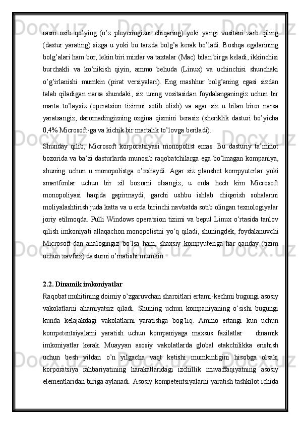 rasm   osib   qo’ying   (o’z   pleyeringizni   chiqaring)   yoki   yangi   vositani   zarb   qiling
(dastur  yarating)   sizga  u  yoki  bu  tarzda  bolg’a kerak  bo’ladi.  Boshqa  egalarining
bolg’alari ham bor, lekin biri mixlar va taxtalar (Mac) bilan birga keladi, ikkinchisi
burchakli   va   ko’nikish   qiyin,   ammo   behuda   (Linux)   va   uchinchisi   shunchaki
o’g’irlanishi   mumkin   (pirat   versiyalari).   Eng   mashhur   bolg’aning   egasi   sizdan
talab   qiladigan   narsa   shundaki,   siz   uning   vositasidan   foydalanganingiz   uchun   bir
marta   to’laysiz   (operatsion   tizimni   sotib   olish)   va   agar   siz   u   bilan   biror   narsa
yaratsangiz,   daromadingizning   ozgina   qismini   berasiz   (sheriklik   dasturi   bo’yicha
0,4% Microsoft-ga va kichik bir martalik to’lovga beriladi).
Shunday   qilib,   Microsoft   korporatsiyasi   monopolist   emas.   Bu   dasturiy   ta’minot
bozorida va ba’zi dasturlarda munosib raqobatchilarga ega bo’lmagan kompaniya,
shuning   uchun   u   monopolistga   o’xshaydi.   Agar   siz   planshet   kompyuterlar   yoki
smartfonlar   uchun   bir   xil   bozorni   olsangiz,   u   erda   hech   kim   Microsoft
monopoliyasi   haqida   gapirmaydi,   garchi   ushbu   ishlab   chiqarish   sohalarini
moliyalashtirish juda katta va u erda birinchi navbatda sotib olingan texnologiyalar
joriy etilmoqda. Pulli  Windows operatsion  tizimi  va  bepul  Linux o’rtasida  tanlov
qilish imkoniyati allaqachon monopolistni yo’q qiladi, shuningdek, foydalanuvchi
Microsoft-dan   analogingiz   bo’lsa   ham,   shaxsiy   kompyuteriga   har   qanday   (tizim
uchun xavfsiz) dasturni o’rnatishi mumkin.
2.2. Dinamik imkoniyatlar
Raqobat muhitining doimiy o’zgaruvchan sharoitlari ertami-kechmi bugungi asosiy
vakolatlarni   ahamiyatsiz   qiladi.   Shuning   uchun   kompaniyaning   o’sishi   bugungi
kunda   kelajakdagi   vakolatlarni   yaratishga   bog’liq.   Ammo   ertangi   kun   uchun
kompetentsiyalarni   yaratish   uchun   kompaniyaga   maxsus   fazilatlar     dinamik—
imkoniyatlar   kerak.   Muayyan   asosiy   vakolatlarda   global   etakchilikka   erishish
uchun   besh   yildan   o’n   yilgacha   vaqt   ketishi   mumkinligini   hisobga   olsak,
korporatsiya   rahbariyatining   harakatlaridagi   izchillik   muvaffaqiyatning   asosiy
elementlaridan biriga aylanadi. Asosiy kompetentsiyalarni yaratish tashkilot ichida 
