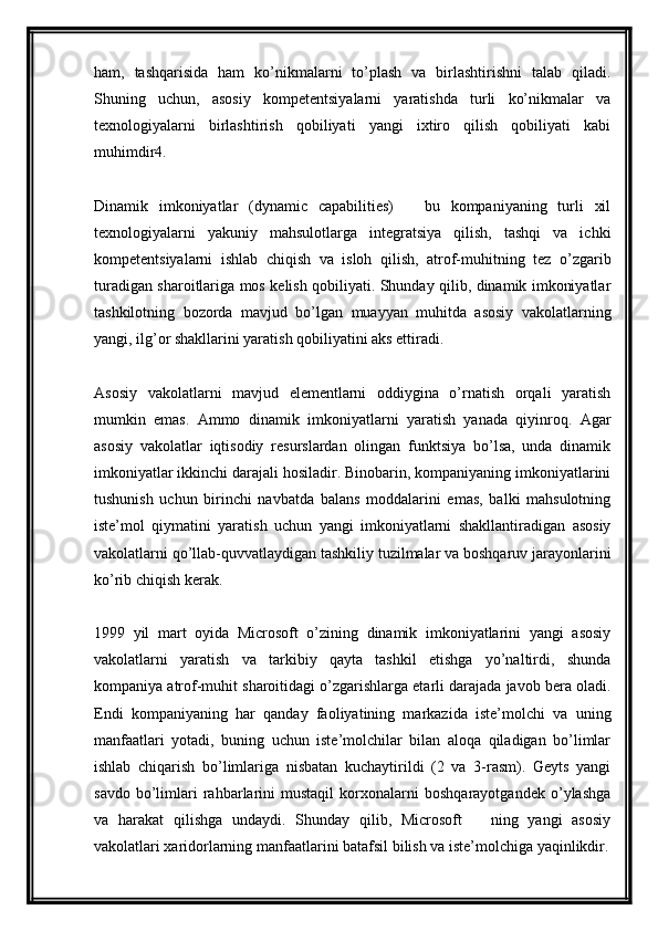 ham,   tashqarisida   ham   ko’nikmalarni   to’plash   va   birlashtirishni   talab   qiladi.
Shuning   uchun,   asosiy   kompetentsiyalarni   yaratishda   turli   ko’nikmalar   va
texnologiyalarni   birlashtirish   qobiliyati   yangi   ixtiro   qilish   qobiliyati   kabi
muhimdir4.
Dinamik   imkoniyatlar   (dynamic   capabilities)     bu   kompaniyaning   turli   xil—
texnologiyalarni   yakuniy   mahsulotlarga   integratsiya   qilish,   tashqi   va   ichki
kompetentsiyalarni   ishlab   chiqish   va   isloh   qilish,   atrof-muhitning   tez   o’zgarib
turadigan sharoitlariga mos kelish qobiliyati. Shunday qilib, dinamik imkoniyatlar
tashkilotning   bozorda   mavjud   bo’lgan   muayyan   muhitda   asosiy   vakolatlarning
yangi, ilg’or shakllarini yaratish qobiliyatini aks ettiradi.
Asosiy   vakolatlarni   mavjud   elementlarni   oddiygina   o’rnatish   orqali   yaratish
mumkin   emas.   Ammo   dinamik   imkoniyatlarni   yaratish   yanada   qiyinroq.   Agar
asosiy   vakolatlar   iqtisodiy   resurslardan   olingan   funktsiya   bo’lsa,   unda   dinamik
imkoniyatlar ikkinchi darajali hosiladir. Binobarin, kompaniyaning imkoniyatlarini
tushunish   uchun   birinchi   navbatda   balans   moddalarini   emas,   balki   mahsulotning
iste’mol   qiymatini   yaratish   uchun   yangi   imkoniyatlarni   shakllantiradigan   asosiy
vakolatlarni qo’llab-quvvatlaydigan tashkiliy tuzilmalar va boshqaruv jarayonlarini
ko’rib chiqish kerak.
1999   yil   mart   oyida   Microsoft   o’zining   dinamik   imkoniyatlarini   yangi   asosiy
vakolatlarni   yaratish   va   tarkibiy   qayta   tashkil   etishga   yo’naltirdi,   shunda
kompaniya atrof-muhit sharoitidagi o’zgarishlarga etarli darajada javob bera oladi.
Endi   kompaniyaning   har   qanday   faoliyatining   markazida   iste’molchi   va   uning
manfaatlari   yotadi,   buning   uchun   iste’molchilar   bilan   aloqa   qiladigan   bo’limlar
ishlab   chiqarish   bo’limlariga   nisbatan   kuchaytirildi   (2   va   3-rasm).   Geyts   yangi
savdo   bo’limlari   rahbarlarini   mustaqil   korxonalarni   boshqarayotgandek   o’ylashga
va   harakat   qilishga   undaydi.   Shunday   qilib,   Microsoft     ning   yangi   asosiy	
—
vakolatlari xaridorlarning manfaatlarini batafsil bilish va iste’molchiga yaqinlikdir. 