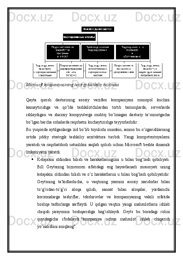 Microsoft   kompaniyasining   hozirgi   tashkiliy   tuzilmasi
Qayta   qurish   dasturining   asosiy   vazifasi   kompaniyani   monopol   kuchini
kamaytirishga   va   qo’lda   tashkilotchilardan   tortib   tarmoqlarda,   serverlarda
ishlaydigan   va   shaxsiy   kompyuterga   muhtoj   bo’lmagan   dasturiy   ta’minotgacha
bo’lgan barcha sohalarda raqobatni kuchaytirishga tayyorlashdir.
Bu yuqorida aytilganlarga zid bo’lib tuyulishi mumkin, ammo bu o’zgarishlarning
ortida   jiddiy   strategik   tashkiliy   arxitektura   turibdi.   Yangi   kompetentsiyalarni
yaratish  va raqobatdosh  ustunlikni   saqlab  qolish  uchun Microsoft  beshta  dinamik
imkoniyatni yaratdi.
 Kelajakni   oldindan   bilish   va   harakatlaringizni   u   bilan   bog’lash   qobiliyati.
Bill   Geytsning   biznesmen   sifatidagi   eng   hayratlanarli   xususiyati   uning
kelajakni oldindan bilish va o’z harakatlarini u bilan bog’lash qobiliyatidir.
Geytsning   ta’kidlashicha,   u   vaqtining   yarmini   asosiy   xaridorlar   bilan
to’g’ridan-to’g’ri   aloqa   qilish,   sanoat   bilan   aloqalar,   yordamchi
korxonalarga   tashriflar,   tekshiruvlar   va   kompaniyaning   vakili   sifatida
boshqa   tadbirlarga   sarflaydi.   U   qolgan   vaqtini   yangi   mahsulotlarni   ishlab
chiqish   jarayonini   boshqarishga   bag’ishlaydi.   Geyts   bu   boradagi   rolini
quyidagicha   ifodalaydi:"kompaniya   uchun   mahsulot   ishlab   chiqarish
yo’nalishini aniqlang". 