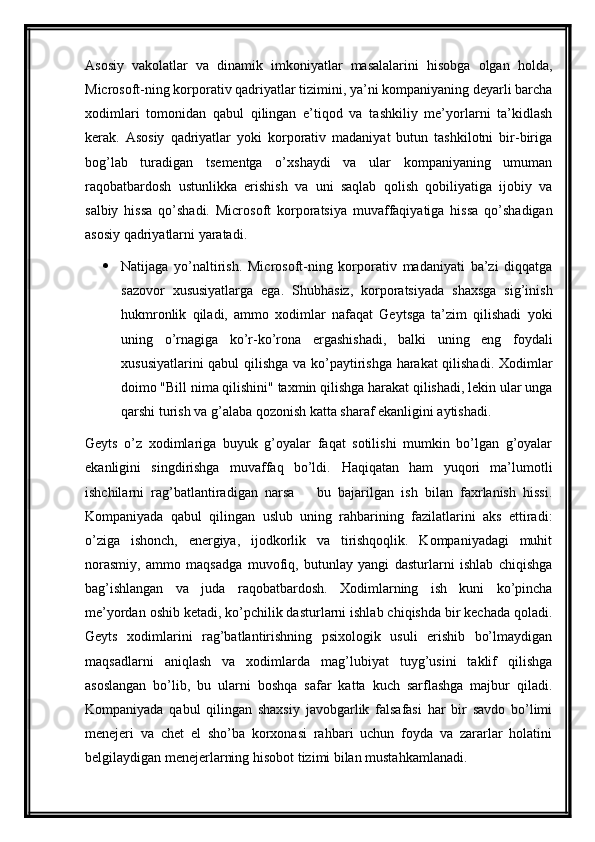 Asosiy   vakolatlar   va   dinamik   imkoniyatlar   masalalarini   hisobga   olgan   holda,
Microsoft-ning korporativ qadriyatlar tizimini, ya’ni kompaniyaning deyarli barcha
xodimlari   tomonidan   qabul   qilingan   e’tiqod   va   tashkiliy   me’yorlarni   ta’kidlash
kerak.   Asosiy   qadriyatlar   yoki   korporativ   madaniyat   butun   tashkilotni   bir-biriga
bog’lab   turadigan   tsementga   o’xshaydi   va   ular   kompaniyaning   umuman
raqobatbardosh   ustunlikka   erishish   va   uni   saqlab   qolish   qobiliyatiga   ijobiy   va
salbiy   hissa   qo’shadi.   Microsoft   korporatsiya   muvaffaqiyatiga   hissa   qo’shadigan
asosiy qadriyatlarni yaratadi.
 Natijaga   yo’naltirish.   Microsoft-ning   korporativ   madaniyati   ba’zi   diqqatga
sazovor   xususiyatlarga   ega.   Shubhasiz,   korporatsiyada   shaxsga   sig’inish
hukmronlik   qiladi,   ammo   xodimlar   nafaqat   Geytsga   ta’zim   qilishadi   yoki
uning   o’rnagiga   ko’r-ko’rona   ergashishadi,   balki   uning   eng   foydali
xususiyatlarini qabul qilishga va ko’paytirishga harakat qilishadi. Xodimlar
doimo "Bill nima qilishini" taxmin qilishga harakat qilishadi, lekin ular unga
qarshi turish va g’alaba qozonish katta sharaf ekanligini aytishadi.
Geyts   o’z   xodimlariga   buyuk   g’oyalar   faqat   sotilishi   mumkin   bo’lgan   g’oyalar
ekanligini   singdirishga   muvaffaq   bo’ldi.   Haqiqatan   ham   yuqori   ma’lumotli
ishchilarni   rag’batlantiradigan   narsa     bu   bajarilgan   ish   bilan   faxrlanish   hissi.
Kompaniyada   qabul   qilingan   uslub   uning   rahbarining   fazilatlarini   aks   ettiradi:
o’ziga   ishonch,   energiya,   ijodkorlik   va   tirishqoqlik.   Kompaniyadagi   muhit
norasmiy,   ammo   maqsadga   muvofiq,   butunlay   yangi   dasturlarni   ishlab   chiqishga
bag’ishlangan   va   juda   raqobatbardosh.   Xodimlarning   ish   kuni   ko’pincha
me’yordan oshib ketadi, ko’pchilik dasturlarni ishlab chiqishda bir kechada qoladi.
Geyts   xodimlarini   rag’batlantirishning   psixologik   usuli   erishib   bo’lmaydigan
maqsadlarni   aniqlash   va   xodimlarda   mag’lubiyat   tuyg’usini   taklif   qilishga
asoslangan   bo’lib,   bu   ularni   boshqa   safar   katta   kuch   sarflashga   majbur   qiladi.
Kompaniyada   qabul   qilingan   shaxsiy   javobgarlik   falsafasi   har   bir   savdo   bo’limi
menejeri   va   chet   el   sho’ba   korxonasi   rahbari   uchun   foyda   va   zararlar   holatini
belgilaydigan menejerlarning hisobot tizimi bilan mustahkamlanadi.