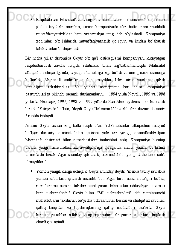  Raqobat ruhi. Microsoft va uning xodimlari o’zlarini ishonchsiz his qilishlari
g’alati   tuyulishi   mumkin,   ammo   kompaniyada   ular   hatto   qisqa   muddatli
muvaffaqiyatsizliklar   ham   yutqazishga   teng   deb   o’ylashadi.   Kompaniya
xodimlari   o’z   ishlarida   muvaffaqiyatsizlik   qo’rquvi   va   ishdan   bo’shatish
tahdidi bilan boshqariladi.
Bir   necha   yillar   davomida   Geyts   o’z   qo’l   ostidagilarni   kompaniyani   kutayotgan
raqobatbardosh   xavflar   haqida   eslatmalar   bilan   rag’batlantirmoqda.   Mahsulot
allaqachon   chiqarilganda,   u   yuqori   baholarga   ega   bo’ldi   va   uning   narxi   osmonga
ko’tarildi,   Microsoft   xodimlari   nishonlamaydilar,   lekin   nima   yaxshiroq   qilish
kerakligini   tekshiradilar.   Va   yuqori   menejment   har   doim   kompaniya
dasturchilariga birinchi raqamli dushmanlarini   1994 yilda Novell, 1995 va 1996—
yillarda   Netscape,   1997,   1998   va   1999   yillarda   Sun   Microsystems     ni   ko’rsatib	
—
beradi. "Esingizda bo’lsin, "deydi Geyts,"Microsoft" biz ishlashni davom ettiramiz
" ruhida ishlaydi.
Ammo   Geyts   uchun   eng   katta   raqib   o’zi:   "iste’molchilar   allaqachon   mavjud
bo’lgan   dasturiy   ta’minot   bilan   qolishni   yoki   uni   yangi,   takomillashtirilgan
Microsoft   dasturlari   bilan   almashtirishni   tanlashlari   aniq.   Kompaniya   bizning
barcha   yangi   mahsulotlarimiz   avvalgilariga   qaraganda   ancha   yaxshi   bo’lishini
ta’minlashi   kerak.   Agar   shunday   qilmasak,   iste’molchilar   yangi   dasturlarni   sotib
olmaydilar."
 Yomon yangiliklarga ochiqlik. Geyts shunday deydi: "menda tabiiy ravishda
yomon   xabarlarni   qidirish   instinkti   bor.   Agar   biror   narsa   noto’g’ri   bo’lsa,
men   hamma   narsani   bilishni   xohlayman.   Men   bilan   ishlaydigan   odamlar
buni   tushunishadi."   Geyts   bilan   "Bill   uchrashuvlari"   deb   nomlanuvchi
mahsulotlarni tekshirish bo’yicha uchrashuvlar keskin va shafqatsiz savollar,
qattiq   tanqidlar   va   topshiriqlarning   qat’iy   muddatlari.   Ba’zida   Geyts
kompaniya rahbari sifatida uning eng muhim ishi yomon xabarlarni tinglash
ekanligini aytadi. 