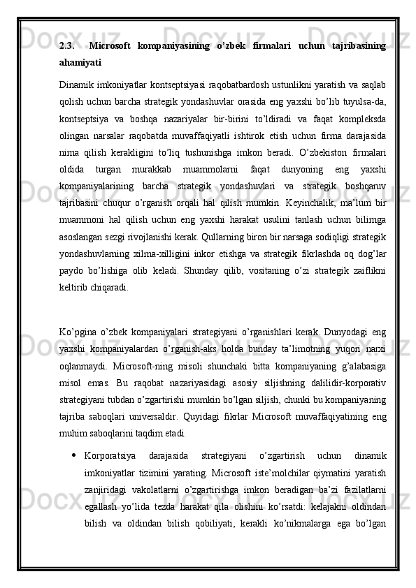 2.3.     Microsoft   kompaniyasining   o’zbek   firmalari   uchun   tajribasining
ahamiyati
Dinamik imkoniyatlar kontseptsiyasi  raqobatbardosh ustunlikni yaratish va saqlab
qolish   uchun   barcha   strategik   yondashuvlar   orasida   eng   yaxshi   bo’lib   tuyulsa-da,
kontseptsiya   va   boshqa   nazariyalar   bir-birini   to’ldiradi   va   faqat   kompleksda
olingan   narsalar   raqobatda   muvaffaqiyatli   ishtirok   etish   uchun   firma   darajasida
nima   qilish   kerakligini   to’liq   tushunishga   imkon   beradi.   O’zbekiston   firmalari
oldida   turgan   murakkab   muammolarni   faqat   dunyoning   eng   yaxshi
kompaniyalarining   barcha   strategik   yondashuvlari   va   strategik   boshqaruv
tajribasini   chuqur   o’rganish   orqali   hal   qilish   mumkin.   Keyinchalik,   ma’lum   bir
muammoni   hal   qilish   uchun   eng   yaxshi   harakat   usulini   tanlash   uchun   bilimga
asoslangan sezgi rivojlanishi kerak. Qullarning biron bir narsaga sodiqligi strategik
yondashuvlarning   xilma-xilligini   inkor   etishga   va   strategik   fikrlashda   oq   dog’lar
paydo   bo’lishiga   olib   keladi.   Shunday   qilib,   vositaning   o’zi   strategik   zaiflikni
keltirib chiqaradi.
Ko’pgina   o’zbek   kompaniyalari   strategiyani   o’rganishlari   kerak.   Dunyodagi   eng
yaxshi   kompaniyalardan   o’rganish-aks   holda   bunday   ta’limotning   yuqori   narxi
oqlanmaydi.   Microsoft-ning   misoli   shunchaki   bitta   kompaniyaning   g’alabasiga
misol   emas.   Bu   raqobat   nazariyasidagi   asosiy   siljishning   dalilidir-korporativ
strategiyani tubdan o’zgartirishi mumkin bo’lgan siljish, chunki bu kompaniyaning
tajriba   saboqlari   universaldir.   Quyidagi   fikrlar   Microsoft   muvaffaqiyatining   eng
muhim saboqlarini taqdim etadi.
 Korporatsiya   darajasida   strategiyani   o’zgartirish   uchun   dinamik
imkoniyatlar   tizimini   yarating.   Microsoft   iste’molchilar   qiymatini   yaratish
zanjiridagi   vakolatlarni   o’zgartirishga   imkon   beradigan   ba’zi   fazilatlarni
egallash   yo’lida   tezda   harakat   qila   olishini   ko’rsatdi:   kelajakni   oldindan
bilish   va   oldindan   bilish   qobiliyati,   kerakli   ko’nikmalarga   ega   bo’lgan