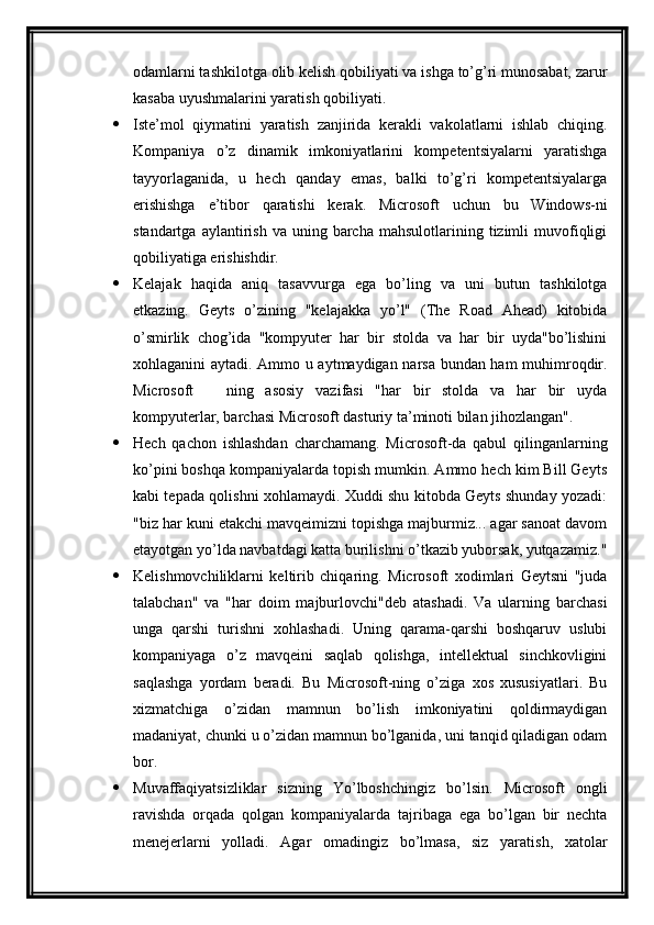 odamlarni tashkilotga olib kelish qobiliyati va ishga to’g’ri munosabat, zarur
kasaba uyushmalarini yaratish qobiliyati.
 Iste’mol   qiymatini   yaratish   zanjirida   kerakli   vakolatlarni   ishlab   chiqing.
Kompaniya   o’z   dinamik   imkoniyatlarini   kompetentsiyalarni   yaratishga
tayyorlaganida,   u   hech   qanday   emas,   balki   to’g’ri   kompetentsiyalarga
erishishga   e’tibor   qaratishi   kerak.   Microsoft   uchun   bu   Windows-ni
standartga  aylantirish  va  uning  barcha  mahsulotlarining  tizimli  muvofiqligi
qobiliyatiga erishishdir.
 Kelajak   haqida   aniq   tasavvurga   ega   bo’ling   va   uni   butun   tashkilotga
etkazing.   Geyts   o’zining   "kelajakka   yo’l"   (The   Road   Ahead)   kitobida
o’smirlik   chog’ida   "kompyuter   har   bir   stolda   va   har   bir   uyda"bo’lishini
xohlaganini aytadi. Ammo u aytmaydigan narsa bundan ham muhimroqdir.
Microsoft     ning   asosiy   vazifasi   "har   bir   stolda   va   har   bir   uyda—
kompyuterlar, barchasi Microsoft dasturiy ta’minoti bilan jihozlangan".
 Hech   qachon   ishlashdan   charchamang.   Microsoft-da   qabul   qilinganlarning
ko’pini boshqa kompaniyalarda topish mumkin. Ammo hech kim Bill Geyts
kabi tepada qolishni xohlamaydi. Xuddi shu kitobda Geyts shunday yozadi:
"biz har kuni etakchi mavqeimizni topishga majburmiz... agar sanoat davom
etayotgan yo’lda navbatdagi katta burilishni o’tkazib yuborsak, yutqazamiz."
 Kelishmovchiliklarni   keltirib   chiqaring.   Microsoft   xodimlari   Geytsni   "juda
talabchan"   va   "har   doim   majburlovchi"deb   atashadi.   Va   ularning   barchasi
unga   qarshi   turishni   xohlashadi.   Uning   qarama-qarshi   boshqaruv   uslubi
kompaniyaga   o’z   mavqeini   saqlab   qolishga,   intellektual   sinchkovligini
saqlashga   yordam   beradi.   Bu   Microsoft-ning   o’ziga   xos   xususiyatlari.   Bu
xizmatchiga   o’zidan   mamnun   bo’lish   imkoniyatini   qoldirmaydigan
madaniyat, chunki u o’zidan mamnun bo’lganida, uni tanqid qiladigan odam
bor.
 Muvaffaqiyatsizliklar   sizning   Yo’lboshchingiz   bo’lsin.   Microsoft   ongli
ravishda   orqada   qolgan   kompaniyalarda   tajribaga   ega   bo’lgan   bir   nechta
menejerlarni   yolladi.   Agar   omadingiz   bo’lmasa,   siz   yaratish,   xatolar 