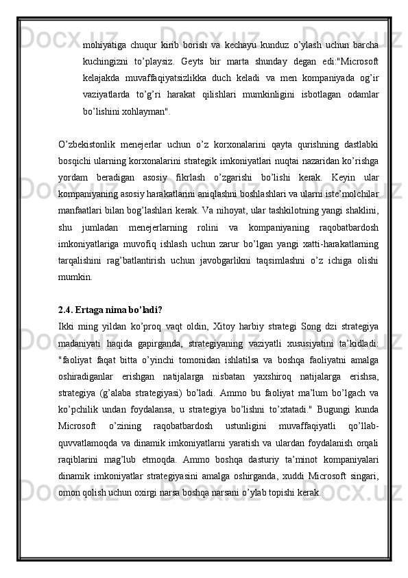 mohiyatiga   chuqur   kirib   borish   va   kechayu   kunduz   o’ylash   uchun   barcha
kuchingizni   to’playsiz.   Geyts   bir   marta   shunday   degan   edi:"Microsoft
kelajakda   muvaffaqiyatsizlikka   duch   keladi   va   men   kompaniyada   og’ir
vaziyatlarda   to’g’ri   harakat   qilishlari   mumkinligini   isbotlagan   odamlar
bo’lishini xohlayman".
O’zbekistonlik   menejerlar   uchun   o’z   korxonalarini   qayta   qurishning   dastlabki
bosqichi ularning korxonalarini strategik imkoniyatlari nuqtai nazaridan ko’rishga
yordam   beradigan   asosiy   fikrlash   o’zgarishi   bo’lishi   kerak.   Keyin   ular
kompaniyaning asosiy harakatlarini aniqlashni boshlashlari va ularni iste’molchilar
manfaatlari bilan bog’lashlari kerak. Va nihoyat, ular tashkilotning yangi shaklini,
shu   jumladan   menejerlarning   rolini   va   kompaniyaning   raqobatbardosh
imkoniyatlariga   muvofiq   ishlash   uchun   zarur   bo’lgan   yangi   xatti-harakatlarning
tarqalishini   rag’batlantirish   uchun   javobgarlikni   taqsimlashni   o’z   ichiga   olishi
mumkin.
2.4. Ertaga nima bo’ladi?
Ikki   ming   yildan   ko’proq   vaqt   oldin,   Xitoy   harbiy   strategi   Song   dzi   strategiya
madaniyati   haqida   gapirganda,   strategiyaning   vaziyatli   xususiyatini   ta’kidladi:
"faoliyat   faqat   bitta   o’yinchi   tomonidan   ishlatilsa   va   boshqa   faoliyatni   amalga
oshiradiganlar   erishgan   natijalarga   nisbatan   yaxshiroq   natijalarga   erishsa,
strategiya   (g’alaba   strategiyasi)   bo’ladi.   Ammo   bu   faoliyat   ma’lum   bo’lgach   va
ko’pchilik   undan   foydalansa,   u   strategiya   bo’lishni   to’xtatadi."   Bugungi   kunda
Microsoft   o’zining   raqobatbardosh   ustunligini   muvaffaqiyatli   qo’llab-
quvvatlamoqda   va   dinamik   imkoniyatlarni   yaratish   va   ulardan   foydalanish   orqali
raqiblarini   mag’lub   etmoqda.   Ammo   boshqa   dasturiy   ta’minot   kompaniyalari
dinamik   imkoniyatlar   strategiyasini   amalga   oshirganda,   xuddi   Microsoft   singari,
omon qolish uchun oxirgi narsa boshqa narsani o’ylab topishi kerak.