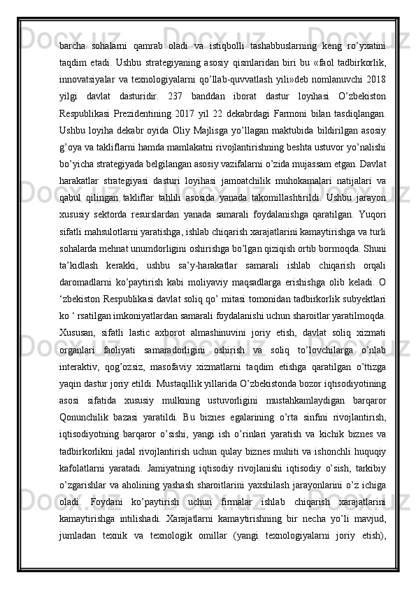 barcha   sohalarni   qamrab   oladi   va   istiqbolli   tashabbuslarning   keng   ro’yxatini
taqdim   etadi.   Ushbu   strategiyaning   asosiy   qismlaridan   biri   bu   «faol   tadbirkorlik,
innovatsiyalar   va   texnologiyalarni   qo’llab-quvvatlash   yili»deb   nomlanuvchi   2018
yilgi   davlat   dasturidir.   237   banddan   iborat   dastur   loyihasi   O’zbekiston
Respublikasi   Prezidentining   2017   yil   22   dekabrdagi   Farmoni   bilan   tasdiqlangan.
Ushbu   loyiha   dekabr   oyida   Oliy   Majlisga   yo’llagan   maktubida   bildirilgan   asosiy
g’oya va takliflarni hamda mamlakatni rivojlantirishning beshta ustuvor yo’nalishi
bo’yicha strategiyada belgilangan asosiy vazifalarni o’zida mujassam etgan. Davlat
harakatlar   strategiyasi   dasturi   loyihasi   jamoatchilik   muhokamalari   natijalari   va
qabul   qilingan   takliflar   tahlili   asosida   yanada   takomillashtirildi.   Ushbu   jarayon
xususiy   sektorda   resurslardan   yanada   samarali   foydalanishga   qaratilgan.   Yuqori
sifatli mahsulotlarni yaratishga, ishlab chiqarish xarajatlarini kamaytirishga va turli
sohalarda mehnat unumdorligini oshirishga bo’lgan qiziqish ortib bormoqda. Shuni
ta’kidlash   kerakki,   ushbu   sa’y-harakatlar   samarali   ishlab   chiqarish   orqali
daromadlarni   ko’paytirish   kabi   moliyaviy   maqsadlarga   erishishga   olib   keladi.   O
‘zbekiston Respublikasi davlat soliq qo’ mitasi tomonidan tadbirkorlik subyektlari
ko ‘ rsatilgan imkoniyatlardan samarali foydalanishi uchun sharoitlar yaratilmoqda.
Xususan,   sifatli   lastic   axborot   almashinuvini   joriy   etish,   davlat   soliq   xizmati
organlari   faoliyati   samaradorligini   oshirish   va   soliq   to’lovchilarga   o’nlab
interaktiv,   qog’ozsiz,   masofaviy   xizmatlarni   taqdim   etishga   qaratilgan   o’ttizga
yaqin dastur joriy etildi. Mustaqillik yillarida O’zbekistonda bozor iqtisodiyotining
asosi   sifatida   xususiy   mulkning   ustuvorligini   mustahkamlaydigan   barqaror
Qonunchilik   bazasi   yaratildi.   Bu   biznes   egalarining   o’rta   sinfini   rivojlantirish,
iqtisodiyotning   barqaror   o’sishi,   yangi   ish   o’rinlari   yaratish   va   kichik   biznes   va
tadbirkorlikni jadal rivojlantirish uchun qulay biznes  muhiti va ishonchli  huquqiy
kafolatlarni   yaratadi.   Jamiyatning   iqtisodiy   rivojlanishi   iqtisodiy   o’sish,   tarkibiy
o’zgarishlar  va   aholining  yashash   sharoitlarini  yaxshilash   jarayonlarini   o’z   ichiga
oladi.   Foydani   ko’paytirish   uchun   firmalar   ishlab   chiqarish   xarajatlarini
kamaytirishga   intilishadi.   Xarajatlarni   kamaytirishning   bir   necha   yo’li   mavjud,
jumladan   texnik   va   texnologik   omillar   (yangi   texnologiyalarni   joriy   etish),