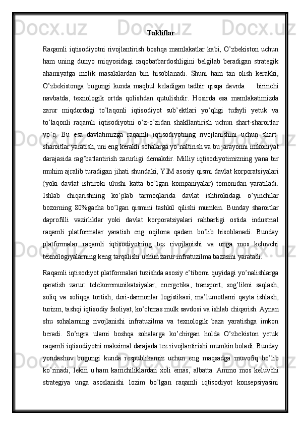 Takliflar
Raqamli   iqtisodiyotni   rivojlantirish   boshqa   mamlakatlar   kabi,   O’zbekiston   uchun
ham   uning   dunyo   miqyosidagi   raqobatbardoshligini   belgilab   beradigan   strategik
ahamiyatga   molik   masalalardan   biri   hisoblanadi.   Shuni   ham   tan   olish   kerakki,
O’zbekistonga   bugungi   kunda   maqbul   keladigan   tadbir   qisqa   davrda     birinchi–
navbatda,   texnologik   ortda   qolishdan   qutulishdir.   Hosirda   esa   mamlakatimizda
zarur   miqdordagi   to’laqonli   iqtisodiyot   sub’ektlari   yo’qligi   tufayli   yetuk   va
to’laqonli   raqamli   iqtisodiyotni   o’z-o’zidan   shakllantirish   uchun   shart-sharoitlar
yo’q.   Bu   esa   davlatimizga   raqamli   iqtisodiyotning   rivojlanishini   uchun   shart-
sharoitlar yaratish, uni eng kerakli sohalarga yo’naltirish va bu jarayonni imkoniyat
darajasida  rag’batlantirish   zarurligi   demakdir.  Milliy  iqtisodiyotimizning  yana  bir
muhim ajralib turadigan jihati shundaki, YIM asosiy qismi davlat korporatsiyalari
(yoki   davlat   ishtiroki   ulushi   katta   bo’lgan   kompaniyalar)   tomonidan   yaratiladi.
Ishlab   chiqarishning   ko’plab   tarmoqlarida   davlat   ishtirokidagi   o’yinchilar
bozorning   80%gacha   bo’lgan   qismini   tashkil   qilishi   mumkin.   Bunday   sharoitlar
daprofilli   vazirliklar   yoki   davlat   korporatsiyalari   rahbarligi   ostida   industrial
raqamli   platformalar   yaratish   eng   oqilona   qadam   bo’lib   hisoblanadi.   Bunday
platformalar   raqamli   iqtisodiyotning   tez   rivojlanishi   va   unga   mos   keluvchi
texnologiyalarning keng tarqalishi uchun zarur infratuzilma bazasini yaratadi.
Raqamli iqtisodiyot platformalari tuzishda asosiy e’tiborni quyidagi yo’nalishlarga
qaratish   zarur:   telekommunikatsiyalar,   energetika,   transport,   sog’likni   saqlash,
soliq   va   soliqqa   tortish,   dori-darmonlar   logistikasi,   ma’lumotlarni   qayta   ishlash,
turizm, tashqi iqtisodiy faoliyat, ko’chmas mulk savdosi va ishlab chiqarish. Aynan
shu   sohalarning   rivojlanishi   infratuzilma   va   texnologik   baza   yaratishga   imkon
beradi.   So’ngra   ularni   boshqa   sohalarga   ko’chirgan   holda   O’zbekiston   yetuk
raqamli iqtisodiyotni maksimal darajada tez rivojlantirishi mumkin boladi. Bunday
yondashuv   bugungi   kunda   respublikamiz   uchun   eng   maqsadga   muvofiq   bo’lib
ko’rinadi,   lekin   u   ham   kamchiliklardan   xoli   emas ,   albatta.   Ammo   mos   keluvchi
strategiya   unga   asoslanishi   lozim   bo’lgan   raqamli   iqtisodiyot   konsepsiyasini 