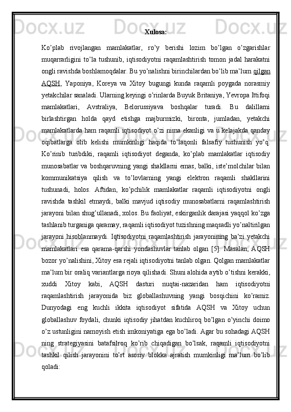 Xulosa:
Ko’plab   rivojlangan   mamlakatlar,   ro’y   berishi   lozim   bo’lgan   o’zgarishlar
muqarrarligini   to’la   tushunib,   iqtisodiyotni   raqamlashtirish   tomon   jadal   harakatni
ongli ravishda boshlamoqdalar. Bu yo’nalishni birinchilardan bo’lib ma’lum   qilgan
AQSH ,   Yaponiya,   Koreya   va   Xitoy   bugungi   kunda   raqamli   poygada   norasmiy
yetakchilar sanaladi. Ularning keyingi o’rinlarda Buyuk Britaniya, Yevropa Ittifoqi
mamlakatlari,   Avstraliya,   Belorussiyava   boshqalar   turadi.   Bu   dalillarni
birlashtirgan   holda   qayd   etishga   majburmizki,   bironta,   jumladan,   yetakchi
mamlakatlarda ham  raqamli iqtisodiyot  o’zi  nima ekanligi  va u kelajakda qanday
oqibatlarga   olib   kelishi   mumkinligi   haqida   to’laqonli   falsafiy   tushunish   yo’q.
Ko’rinib   turibdiki,   raqamli   iqtisodiyot   deganda,   ko’plab   mamlakatlar   iqtisodiy
munosabatlar  va  boshqaruvning  yangi   shakllarni   emas,  balki,  iste’molchilar  bilan
kommunikatsiya   qilish   va   to’lovlarning   yangi   elektron   raqamli   shakllarini
tushunadi,   holos.   Aftidan,   ko’pchilik   mamlakatlar   raqamli   iqtisodiyotni   ongli
ravishda   tashkil   etmaydi,   balki   mavjud   iqtisodiy   munosabatlarni   raqamlashtirish
jarayoni bilan shug’ullanadi, xolos. Bu faoliyat, eskirganlik darajasi yaqqol ko’zga
tashlanib turganiga qaramay, raqamli iqtisodiyot tuzishning maqsadli yo’naltirilgan
jarayoni   hisoblanmaydi.   Iqtisodiyotni   raqamlashtirish   jarayonining   ba’zi   yetakchi
mamlakatlari   esa   qarama-qarshi   yondashuvlar   tanlab   olgan   [5].   Masalan,   AQSH
bozor yo’nalishini, Xitoy esa rejali iqtisodiyotni tanlab olgan. Qolgan mamlakatlar
ma’lum bir oraliq variantlarga rioya qilishadi. Shuni alohida aytib o’tishni kerakki,
xuddi   Xitoy   kabi,   AQSH   dasturi   nuqtai-nazaridan   ham   iqtisodiyotni
raqamlashtirish   jarayonida   biz   globallashuvning   yangi   bosqichini   ko’ramiz.
Dunyodagi   eng   kuchli   ikkita   iqtisodiyot   sifatida   AQSH   va   Xitoy   uchun
globallashuv   foydali,   chunki   iqtisodiy   jihatdan   kuchliroq   bo’lgan   o’yinchi   doimo
o’z ustunligini namoyish etish imkoniyatiga ega bo’ladi. Agar bu sohadagi AQSH
ning   strategiyasini   batafsilroq   ko’rib   chiqadigan   bo’lsak,   raqamli   iqtisodiyotni
tashkil   qilish   jarayonini   to’rt   asosiy   blokka   ajratish   mumkinligi   ma’lum   bo’lib
qoladi: 