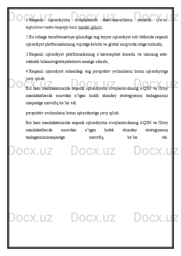 1.Raqamli   iqtisodiyotni   rivojlantirish   shart-sharoitlarini   yaratish   ( ya’ni,
tegishlinormativ-huquqiybaza   tashkil qilish );
2.Bu sohaga transformatsiya qilinishga eng tayyor iqtisodiyot sub’ektlarida raqamli
iqtisodiyot platformalarining vujudga kelishi va global miqyosda ishga tushushi;
3.Raqamli   iqtisodiyot   platformalarning   o’zaroraqobat   kurashi   va   ularning   asta-
sekinlik bilanintegratsiyalashuvi amalga oshishi;
4.Raqamli   iqtisodiyot   sohasidagi   eng   perspektiv   yechimlarni   butun   iqtisodiyotga
joriy qilish.
Biz ham mamlakatimizda raqamli iqtisodiyotni rivojlantirishning AQSH va Xitoy
mamlakatlarida   sinovdan   o’tgan   huddi   shunday   strategiyasini   tanlaganimiz
maqsadga muvofiq bo’lar edi.
perspektiv yechimlarni butun iqtisodiyotga joriy qilish.
Biz ham mamlakatimizda raqamli iqtisodiyotni rivojlantirishning AQSH va Xitoy
mamlakatlarida   sinovdan   o’tgan   huddi   shunday   strategiyasini
tanlaganimizmaqsadga   muvofiq   bo’lar   edi. 