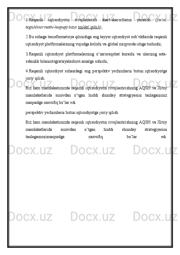 1.Raqamli   iqtisodiyotni   rivojlantirish   shart-sharoitlarini   yaratish   ( ya’ni,
tegishlinormativ-huquqiybaza   tashkil qilish );
2.Bu sohaga transformatsiya qilinishga eng tayyor iqtisodiyot sub’ektlarida raqamli
iqtisodiyot platformalarining vujudga kelishi va global miqyosda ishga tushushi;
3.Raqamli   iqtisodiyot   platformalarning   o’zaroraqobat   kurashi   va   ularning   asta-
sekinlik bilanintegratsiyalashuvi amalga oshishi;
4.Raqamli   iqtisodiyot   sohasidagi   eng   perspektiv   yechimlarni   butun   iqtisodiyotga
joriy qilish.
Biz ham mamlakatimizda raqamli iqtisodiyotni rivojlantirishning AQSH va Xitoy
mamlakatlarida   sinovdan   o’tgan   huddi   shunday   strategiyasini   tanlaganimiz
maqsadga muvofiq bo’lar edi.
perspektiv yechimlarni butun iqtisodiyotga joriy qilish.
Biz ham mamlakatimizda raqamli iqtisodiyotni rivojlantirishning AQSH va Xitoy
mamlakatlarida   sinovdan   o’tgan   huddi   shunday   strategiyasini
tanlaganimizmaqsadga   muvofiq   bo’lar   edi.