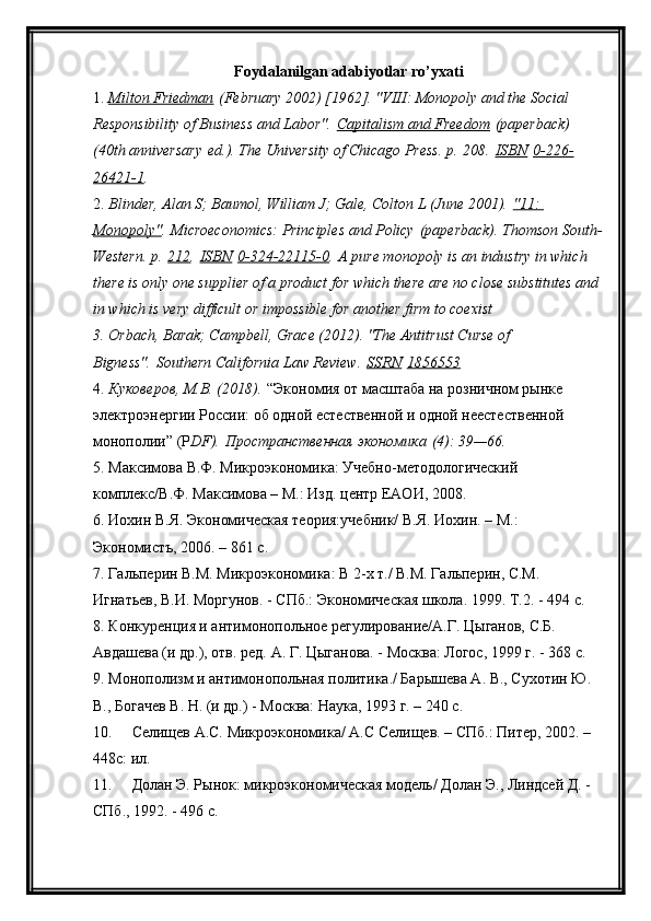 Foydalanilgan adabiyotlar ro’yxati
1. Milton Friedman      (February 2002) [1962]. "VIII: Monopoly and the Social 
Responsibility of Business and Labor".   Capitalism and Freedom   (paperback) 
(40th anniversary   ed.). The University of Chicago Press. p.   208.   ISBN   0-226-
26421-1 .
2. Blinder, Alan S; Baumol, William J; Gale, Colton L (June 2001).   "11: 
Monopoly" .   Microeconomics: Principles and Policy   (paperback). Thomson South-
Western. p.   212 .   ISBN   0-324-22115-0 .   A pure monopoly is an industry in which 
there is only one supplier of a product for which there are no close substitutes and 
in which is very difficult or impossible for another firm to coexist
3. Orbach, Barak; Campbell, Grace (2012). "The Antitrust Curse of 
Bigness".   Southern California Law Review.   SSRN   1856553
4. Куковеров, М.В. (2018).   “Экономия от масштаба на розничном рынке 
электроэнергии России: об одной естественной и одной неестественной 
монополии”   ( P DF ) .   Пространственная экономика   (4): 39—66.
5. Максимова В.Ф. Микроэкономика: Учебно-методологический 
комплекс/В.Ф. Максимова – М.: Изд. центр ЕАОИ, 2008.
6. Иохин В.Я. Экономическая теория:учебник/ В.Я. Иохин. – М.: 
Экономистъ, 2006. – 861 с.
7. Гальперин В.М. Микроэкономика: В 2-х т./ В.М. Гальперин, С.М. 
Игнатьев, В.И. Моргунов. - СПб.: Экономическая школа.  1999. Т.2. - 494 с.
8. Конкуренция и антимонопольное регулирование/А.Г. Цыганов, С.Б. 
Авдашева (и др.), отв. ред.  А. Г. Цыганова. - Москва: Логос, 1999 г. - 368 с.
9. Монополизм и антимонопольная политика./ Барышева А. В., Сухотин Ю. 
В., Богачев В. Н. (и др.) - Москва: Наука, 1993 г. – 240 с.
10. Селищев А.С. Микроэкономика/ А.С Селищев. – СПб.: Питер, 2002. – 
448с: ил.
11. Долан Э. Рынок: микроэкономическая модель/ Долан Э., Линдсей Д. - 
СПб., 1992. - 496 с. 