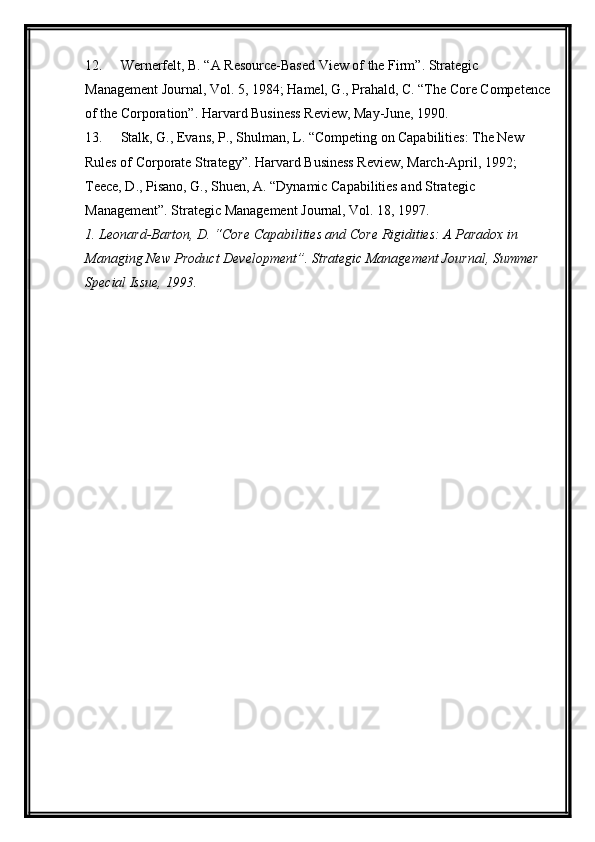 12. Wernerfelt, B. “A Resource-Based View of the Firm”. Strategic 
Management Journal, Vol. 5, 1984; Hamel, G., Prahald, C. “The Core Competence
of the Corporation”.  Harvard Business Review, May-June, 1990.
13. Stalk, G., Evans, P., Shulman, L. “Competing on Capabilities: The New 
Rules of Corporate Strategy”. Harvard Business Review, March-April, 1992; 
Teece, D., Pisano, G., Shuen, A. “Dynamic Capabilities and Strategic 
Management”.  Strategic Management Journal, Vol. 18, 1997.
1. Leonard-Barton, D. “Core Capabilities and Core Rigidities: A Paradox in 
Managing New Product Development”. Strategic Management Journal, Summer 
Special Issue, 1993. 