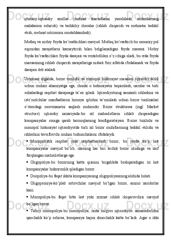 ijtimoiy-iqtisodiy   omillar   (mehnat   sharoitlarini   yaxshilash,   xodimlarning
malakasini   oshirish)   va   tashkiliy   choralar   (ishlab   chiqarish   va   mehnatni   tashkil
etish, mehnat intizomini mustahkamlash).
Mutlaq va nisbiy foyda ko’rsatkichlari mavjud. Mutlaq ko’rsatkich-bu umumiy pul
oqimidan   xarajatlarni   kamaytirish   bilan   belgilanadigan   foyda   massasi.   Nisbiy
foyda ko’rsatkichlari foyda darajasi va rentabellikni o’z ichiga oladi, bu erda foyda
massasining ishlab chiqarish xarajatlariga nisbati foiz sifatida ifodalanadi va foyda
darajasi deb ataladi.
Umuman  olganda,  bozor   tuzilishi  va  monopol  hokimiyat   masalasi  iqtisodiy  tahlil
uchun   muhim   ahamiyatga   ega,   chunki   u   hokimiyatni   taqsimlash,   narxlar   va   turli
sohalardagi   raqobat   darajasiga   ta’sir   qiladi.   Iqtisodiyotning   samarali   ishlashini   va
iste’molchilar   manfaatlarini   himoya   qilishni   ta’minlash   uchun   bozor   tuzilmalari
o’rtasidagi   muvozanatni   saqlash   muhimdir.   Bozor   strukturasi   (ingl.   Market
structure)   iqtisodiy   nazariyada-bir   xil   mahsulotlarni   ishlab   chiqaradigan
kompaniyalar   soniga   qarab   tarmoqlarning   konfiguratsiyasi.   Bozor   tuzilishi   va
monopol   hokimiyat   iqtisodiyotda   turli   xil   bozor   muhitlarining   tashkil   etilishi   va
ishlashini tavsiflovchi muhim tushunchalarni ifodalaydi.
 Monopolistik   raqobat   yoki   raqobatbardosh   bozor,   bu   yerda   ko’p   last
kompaniyalar   mavjud   bo’lib,   ularning   har   biri   kichik   bozor   ulushiga   va   zaif
farqlangan mahsulotlarga ega.
 Oligopoliya-bu   bozorning   katta   qismini   birgalikda   boshqaradigan   oz   last
kompaniyalar hukmronlik qiladigan bozor.
 Duopoliya-bu faqat ikkita kompaniyaning oligopoliyasining alohida holati.
 Oligopsoniya-ko’plab   sotuvchilar   mavjud   bo’lgan   bozor,   ammo   xaridorlar
kam.
 Monopoliya-bu   faqat   bitta   last   yoki   xizmat   ishlab   chiqaruvchisi   mavjud
bo’lgan bozor.
 Tabiiy   monopoliya-bu   monopoliya,   unda   miqyos   iqtisodiyoti   samaradorlikni
qanchalik   ko’p   oshirsa,   kompaniya   hajmi   shunchalik   katta   bo’ladi.   Agar   u   ikki