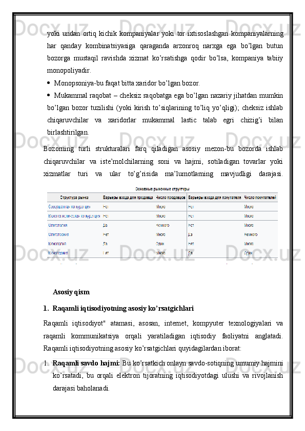 yoki   undan   ortiq   kichik   kompaniyalar   yoki   tor   ixtisoslashgan   kompaniyalarning
har   qanday   kombinatsiyasiga   qaraganda   arzonroq   narxga   ega   bo’lgan   butun
bozorga   mustaqil   ravishda   xizmat   ko’rsatishga   qodir   bo’lsa,   kompaniya   tabiiy
monopoliyadir.
 Monopsoniya-bu faqat bitta xaridor bo’lgan bozor.
 Mukammal raqobat – cheksiz raqobatga ega bo’lgan nazariy jihatdan mumkin
bo’lgan   bozor   tuzilishi   (yoki   kirish   to’siqlarining  to’liq  yo’qligi);   cheksiz   ishlab
chiqaruvchilar   va   xaridorlar   mukammal   lastic   talab   egri   chizig’i   bilan
birlashtirilgan.
Bozorning   turli   strukturalari   farq   qiladigan   asosiy   mezon-bu   bozorda   ishlab
chiqaruvchilar   va   iste’molchilarning   soni   va   hajmi,   sotiladigan   tovarlar   yoki
xizmatlar   turi   va   ular   to’g’risida   ma’lumotlarning   mavjudligi   darajasi.
Asosiy qism
1.  Raqamli iqtisodiyotning asosiy ko’rsatgichlari
Raqamli   iqtisodiyot"   atamasi,   asosan,   internet,   kompyuter   texnologiyalari   va
raqamli   kommunikatsiya   orqali   yaratiladigan   iqtisodiy   faoliyatni   anglatadi.
Raqamli iqtisodiyotning asosiy ko’rsatgichlari quyidagilardan iborat:
1. Raqamli savdo hajmi:  Bu ko’rsatkich onlayn savdo-sotiqning umumiy hajmini
ko’rsatadi,   bu   orqali   elektron   tijoratning   iqtisodiyotdagi   ulushi   va   rivojlanish
darajasi baholanadi. 