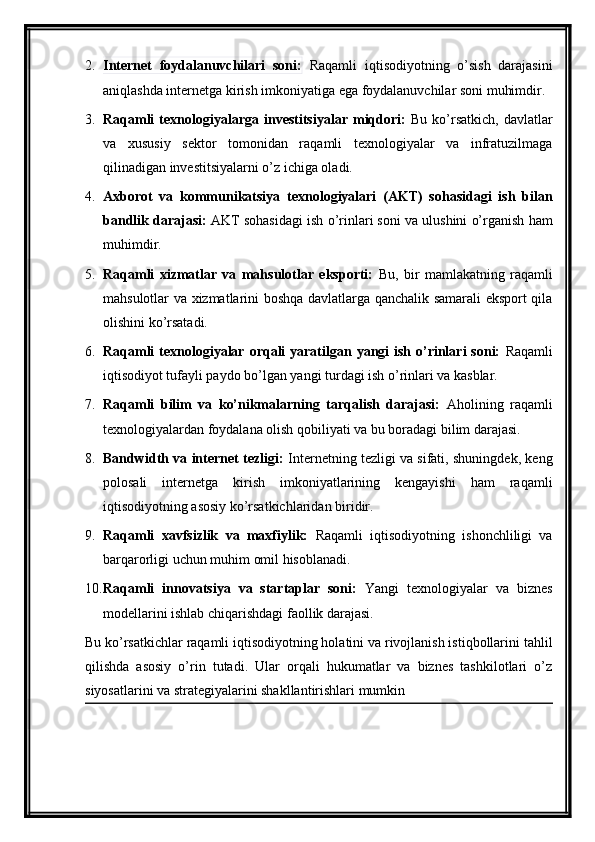 2. Internet   foydalanuvchilari   soni:   Raqamli   iqtisodiyotning   o’sish   darajasini
aniqlashda internetga kirish imkoniyatiga ega foydalanuvchilar soni muhimdir.
3. Raqamli   texnologiyalarga   investitsiyalar   miqdori:   Bu   ko’rsatkich,   davlatlar
va   xususiy   sektor   tomonidan   raqamli   texnologiyalar   va   infratuzilmaga
qilinadigan investitsiyalarni o’z ichiga oladi.
4. Axborot   va   kommunikatsiya   texnologiyalari   (AKT)   sohasidagi   ish   bilan
bandlik darajasi:  AKT sohasidagi ish o’rinlari soni va ulushini o’rganish ham
muhimdir.
5. Raqamli   xizmatlar   va   mahsulotlar   eksporti:   Bu,   bir   mamlakatning   raqamli
mahsulotlar va xizmatlarini boshqa davlatlarga qanchalik samarali eksport qila
olishini ko’rsatadi.
6. Raqamli  texnologiyalar  orqali  yaratilgan yangi  ish o’rinlari  soni:   Raqamli
iqtisodiyot tufayli paydo bo’lgan yangi turdagi ish o’rinlari va kasblar.
7. Raqamli   bilim   va   ko’nikmalarning   tarqalish   darajasi:   Aholining   raqamli
texnologiyalardan foydalana olish qobiliyati va bu boradagi bilim darajasi.
8. Bandwidth va internet tezligi:  Internetning tezligi va sifati, shuningdek, keng
polosali   internetga   kirish   imkoniyatlarining   kengayishi   ham   raqamli
iqtisodiyotning asosiy ko’rsatkichlaridan biridir.
9. Raqamli   xavfsizlik   va   maxfiylik:   Raqamli   iqtisodiyotning   ishonchliligi   va
barqarorligi uchun muhim omil hisoblanadi.
10. Raqamli   innovatsiya   va   startaplar   soni:   Yangi   texnologiyalar   va   biznes
modellarini ishlab chiqarishdagi faollik darajasi.
Bu ko’rsatkichlar raqamli iqtisodiyotning holatini va rivojlanish istiqbollarini tahlil
qilishda   asosiy   o’rin   tutadi.   Ular   orqali   hukumatlar   va   biznes   tashkilotlari   o’z
siyosatlarini va strategiyalarini shakllantirishlari mumkin