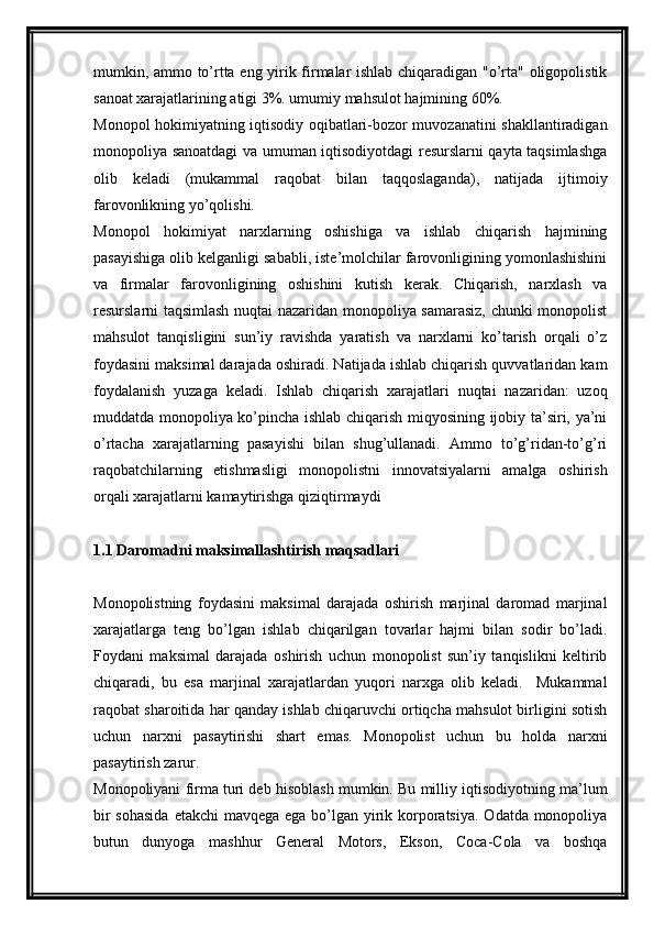 mumkin, ammo to’rtta eng yirik firmalar ishlab chiqaradigan "o’rta" oligopolistik
sanoat xarajatlarining atigi 3%. umumiy mahsulot hajmining 60%.
Monopol hokimiyatning iqtisodiy oqibatlari-bozor muvozanatini shakllantiradigan
monopoliya sanoatdagi va umuman iqtisodiyotdagi resurslarni qayta taqsimlashga
olib   keladi   (mukammal   raqobat   bilan   taqqoslaganda),   natijada   ijtimoiy
farovonlikning yo’qolishi.
Monopol   hokimiyat   narxlarning   oshishiga   va   ishlab   chiqarish   hajmining
pasayishiga olib kelganligi sababli, iste’molchilar farovonligining yomonlashishini
va   firmalar   farovonligining   oshishini   kutish   kerak.   Chiqarish,   narxlash   va
resurslarni taqsimlash nuqtai nazaridan monopoliya samarasiz, chunki monopolist
mahsulot   tanqisligini   sun’iy   ravishda   yaratish   va   narxlarni   ko’tarish   orqali   o’z
foydasini maksimal darajada oshiradi. Natijada ishlab chiqarish quvvatlaridan kam
foydalanish   yuzaga   keladi.   Ishlab   chiqarish   xarajatlari   nuqtai   nazaridan:   uzoq
muddatda monopoliya ko’pincha ishlab chiqarish miqyosining ijobiy ta’siri, ya’ni
o’rtacha   xarajatlarning   pasayishi   bilan   shug’ullanadi.   Ammo   to’g’ridan-to’g’ri
raqobatchilarning   etishmasligi   monopolistni   innovatsiyalarni   amalga   oshirish
orqali xarajatlarni kamaytirishga qiziqtirmaydi
1.1  Daromadni maksimallashtirish maqsadlari
Monopolistning   foydasini   maksimal   darajada   oshirish   marjinal   daromad   marjinal
xarajatlarga   teng   bo’lgan   ishlab   chiqarilgan   tovarlar   hajmi   bilan   sodir   bo’ladi.
Foydani   maksimal   darajada   oshirish   uchun   monopolist   sun’iy   tanqislikni   keltirib
chiqaradi,   bu   esa   marjinal   xarajatlardan   yuqori   narxga   olib   keladi.     Mukammal
raqobat sharoitida har qanday ishlab chiqaruvchi ortiqcha mahsulot birligini sotish
uchun   narxni   pasaytirishi   shart   emas.   Monopolist   uchun   bu   holda   narxni
pasaytirish zarur.
Monopoliyani firma turi deb hisoblash mumkin. Bu milliy iqtisodiyotning ma’lum
bir  sohasida  etakchi mavqega ega bo’lgan yirik korporatsiya.  Odatda monopoliya
butun   dunyoga   mashhur   General   Motors,   Ekson,   Coca-Cola   va   boshqa