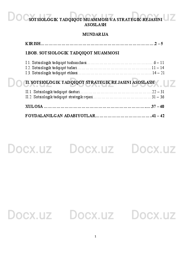 SOTSIOLOGIK TADQIQOT MUAMMOSI VA STRATEGIK REJASINI
ASOSLASH
MUNDARIJA
KIRISH……………………………………………………………………….2 – 5 
I.BOB. SOTSIOLOGIK TADQIQOT MUAMMOSI
I.1. Sotsiologik tadqiqot tushunchasi……………………………………...….6 – 11 
I.2. Sotsiologik tadqiqot turlari…………………………………………...…11 – 14 
I.3. Sotsiologik tadqiqot etikasi…………………………………………...…14 – 21
II. SOTSIOLOGIK TADQIQOT STRATEGIK REJASINI ASOSLASH
II.1. Sotsiologik tadqiqot dasturi…………………………………………….22 – 31
II.2. Sotsiologik tadqiqot strategik rejasi……………………………………31 – 36 
XULOSA ………………………………………………………………..….37 – 40
FOYDALANILGAN ADABIYOTLAR…………………………………..41 – 42
1 