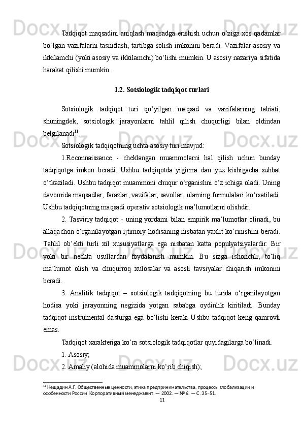 Tadqiqot maqsadini aniqlash maqsadga erishish uchun o‘ziga xos qadamlar
bo‘lgan vazifalarni  tasniflash, tartibga solish  imkonini beradi. Vazifalar  asosiy  va
ikkilamchi (yoki asosiy va ikkilamchi) bo‘lishi mumkin. U asosiy nazariya sifatida
harakat qilishi mumkin.
I.2. Sotsiologik tadqiqot turlari
Sotsiologik   tadqiqot   turi   qo‘yilgan   maqsad   va   vazifalarning   tabiati,
shuningdek,   sotsiologik   jarayonlarni   tahlil   qilish   chuqurligi   bilan   oldindan
belgilanadi 11
.
Sotsiologik tadqiqotning uchta asosiy turi mavjud:
1.Reconnaissance   -   cheklangan   muammolarni   hal   qilish   uchun   bunday
tadqiqotga   imkon   beradi.   Ushbu   tadqiqotda   yigirma   dan   yuz   kishigacha   suhbat
o‘tkaziladi. Ushbu tadqiqot muammoni chuqur o‘rganishni o‘z ichiga oladi. Uning
davomida maqsadlar, farazlar, vazifalar, savollar, ularning formulalari ko‘rsatiladi.
Ushbu tadqiqotning maqsadi operativ sotsiologik ma’lumotlarni olishdir.
2. Tasviriy tadqiqot  -  uning yordami  bilan empirik ma’lumotlar  olinadi, bu
allaqachon o‘rganilayotgan ijtimoiy hodisaning nisbatan yaxlit ko‘rinishini beradi.
Tahlil   ob’ekti   turli   xil   xususiyatlarga   ega   nisbatan   katta   populyatsiyalardir.   Bir
yoki   bir   nechta   usullardan   foydalanish   mumkin.   Bu   sizga   ishonchli,   to‘liq
ma’lumot   olish   va   chuqurroq   xulosalar   va   asosli   tavsiyalar   chiqarish   imkonini
beradi.
3.   Analitik   tadqiqot   –   sotsiologik   tadqiqotning   bu   turida   o‘rganilayotgan
hodisa   yoki   jarayonning   negizida   yotgan   sababga   oydinlik   kiritiladi.   Bunday
tadqiqot   instrumental   dasturga   ega   bo‘lishi   kerak.   Ushbu   tadqiqot   keng   qamrovli
emas.
Tadqiqot xarakteriga ko‘ra sotsiologik tadqiqotlar quyidagilarga bo‘linadi.
1. Asosiy;
2. Amaliy (alohida muammolarni ko‘rib chiqish);
11
 Нещадин А.Г. Общественные ценности, этика предпринимательства, процессы глобализации и 
особенности России  Корпоративный менеджмент. — 2002. — № 6. — С. 35−51.
11 