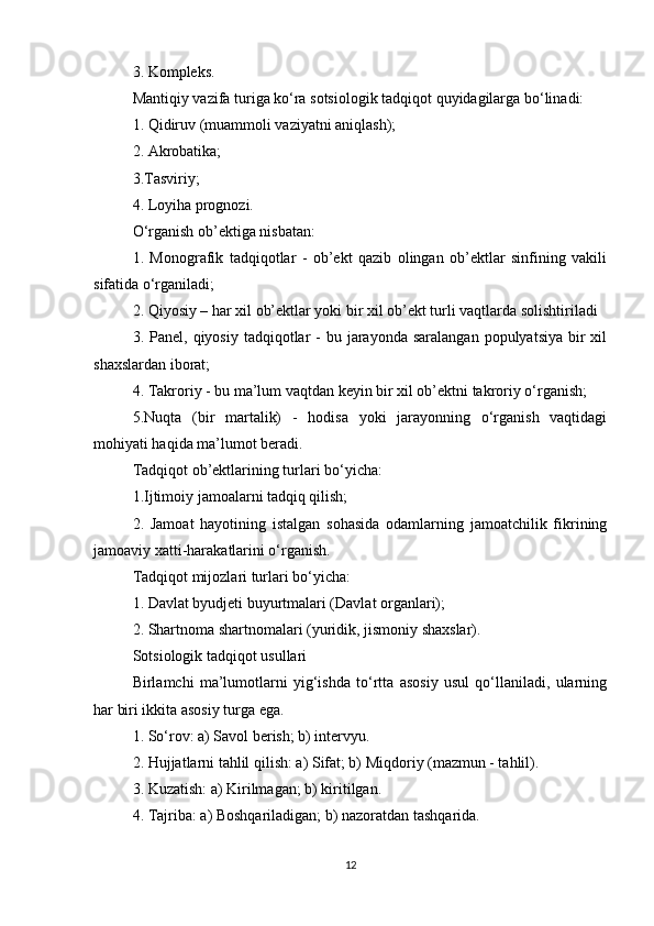 3. Kompleks.
Mantiqiy vazifa turiga ko‘ra sotsiologik tadqiqot quyidagilarga bo‘linadi:
1. Qidiruv (muammoli vaziyatni aniqlash);
2. Akrobatika;
3.Tasviriy;
4. Loyiha prognozi.
O‘rganish ob’ektiga nisbatan:
1.   Monografik   tadqiqotlar   -   ob’ekt   qazib   olingan   ob’ektlar   sinfining   vakili
sifatida o‘rganiladi;
2. Qiyosiy – har xil ob’ektlar yoki bir xil ob’ekt turli vaqtlarda solishtiriladi
3. Panel,  qiyosiy  tadqiqotlar   -  bu jarayonda  saralangan  populyatsiya  bir  xil
shaxslardan iborat;
4. Takroriy - bu ma’lum vaqtdan keyin bir xil ob’ektni takroriy o‘rganish;
5.Nuqta   (bir   martalik)   -   hodisa   yoki   jarayonning   o‘rganish   vaqtidagi
mohiyati haqida ma’lumot beradi.
Tadqiqot ob’ektlarining turlari bo‘yicha:
1.Ijtimoiy jamoalarni tadqiq qilish;
2.   Jamoat   hayotining   istalgan   sohasida   odamlarning   jamoatchilik   fikrining
jamoaviy xatti-harakatlarini o‘rganish.
Tadqiqot mijozlari turlari bo‘yicha:
1. Davlat byudjeti buyurtmalari (Davlat organlari);
2. Shartnoma shartnomalari (yuridik, jismoniy shaxslar).
Sotsiologik tadqiqot usullari
Birlamchi   ma’lumotlarni   yig‘ishda   to‘rtta   asosiy   usul   qo‘llaniladi,   ularning
har biri ikkita asosiy turga ega.
1. So‘rov: a) Savol berish; b) intervyu.
2. Hujjatlarni tahlil qilish: a) Sifat; b) Miqdoriy (mazmun - tahlil).
3. Kuzatish: a) Kirilmagan; b) kiritilgan.
4. Tajriba: a) Boshqariladigan; b) nazoratdan tashqarida.
12 