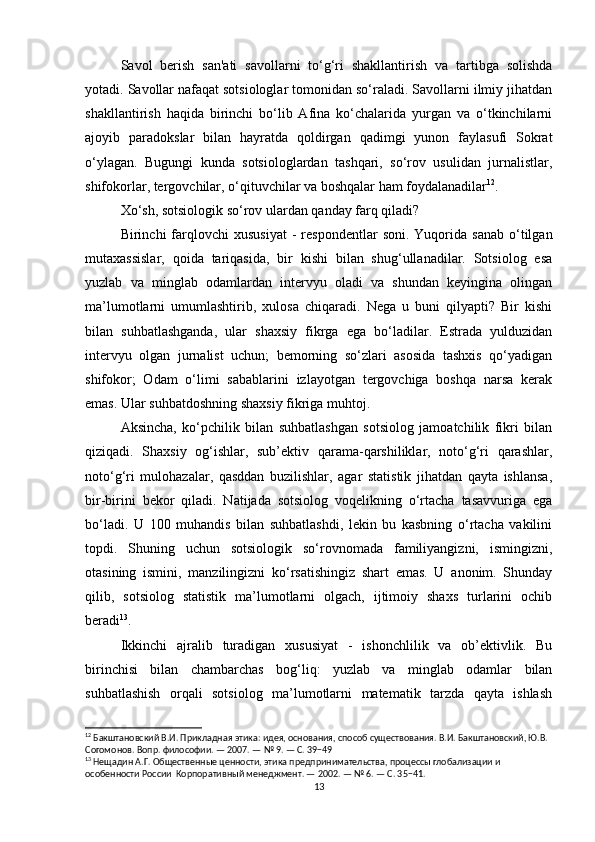 Savol   berish   san'ati   savollarni   to‘g‘ri   shakllantirish   va   tartibga   solishda
yotadi. Savollar nafaqat sotsiologlar tomonidan so‘raladi. Savollarni ilmiy jihatdan
shakllantirish   haqida   birinchi   bo‘lib   Afina   ko‘chalarida   yurgan   va   o‘tkinchilarni
ajoyib   paradokslar   bilan   hayratda   qoldirgan   qadimgi   yunon   faylasufi   Sokrat
o‘ylagan.   Bugungi   kunda   sotsiologlardan   tashqari,   so‘rov   usulidan   jurnalistlar,
shifokorlar, tergovchilar, o‘qituvchilar va boshqalar ham foydalanadilar 12
.
Xo‘sh, sotsiologik so‘rov ulardan qanday farq qiladi?
Birinchi   farqlovchi  xususiyat  -   respondentlar   soni.  Yuqorida  sanab   o‘tilgan
mutaxassislar,   qoida   tariqasida,   bir   kishi   bilan   shug‘ullanadilar.   Sotsiolog   esa
yuzlab   va   minglab   odamlardan   intervyu   oladi   va   shundan   keyingina   olingan
ma’lumotlarni   umumlashtirib,   xulosa   chiqaradi.   Nega   u   buni   qilyapti?   Bir   kishi
bilan   suhbatlashganda,   ular   shaxsiy   fikrga   ega   bo‘ladilar.   Estrada   yulduzidan
intervyu   olgan   jurnalist   uchun;   bemorning   so‘zlari   asosida   tashxis   qo‘yadigan
shifokor;   Odam   o‘limi   sabablarini   izlayotgan   tergovchiga   boshqa   narsa   kerak
emas. Ular suhbatdoshning shaxsiy fikriga muhtoj.
Aksincha,   ko‘pchilik   bilan   suhbatlashgan   sotsiolog   jamoatchilik   fikri   bilan
qiziqadi.   Shaxsiy   og‘ishlar,   sub’ektiv   qarama-qarshiliklar,   noto‘g‘ri   qarashlar,
noto‘g‘ri   mulohazalar,   qasddan   buzilishlar,   agar   statistik   jihatdan   qayta   ishlansa,
bir-birini   bekor   qiladi.   Natijada   sotsiolog   voqelikning   o‘rtacha   tasavvuriga   ega
bo‘ladi.   U   100   muhandis   bilan   suhbatlashdi,   lekin   bu   kasbning   o‘rtacha   vakilini
topdi.   Shuning   uchun   sotsiologik   so‘rovnomada   familiyangizni,   ismingizni,
otasining   ismini,   manzilingizni   ko‘rsatishingiz   shart   emas.   U   anonim.   Shunday
qilib,   sotsiolog   statistik   ma’lumotlarni   olgach,   ijtimoiy   shaxs   turlarini   ochib
beradi 13
.
Ikkinchi   ajralib   turadigan   xususiyat   -   ishonchlilik   va   ob’ektivlik.   Bu
birinchisi   bilan   chambarchas   bog‘liq:   yuzlab   va   minglab   odamlar   bilan
suhbatlashish   orqali   sotsiolog   ma’lumotlarni   matematik   tarzda   qayta   ishlash
12
 Бакштановский В.И. Прикладная этика: идея, основания, способ существования. В.И. Бакштановский, Ю.В. 
Согомонов. Вопр. философии. — 2007. — № 9. — С. 39−49
13
 Нещадин А.Г. Общественные ценности, этика предпринимательства, процессы глобализации и 
особенности России  Корпоративный менеджмент. — 2002. — № 6. — С. 35−41.
13 