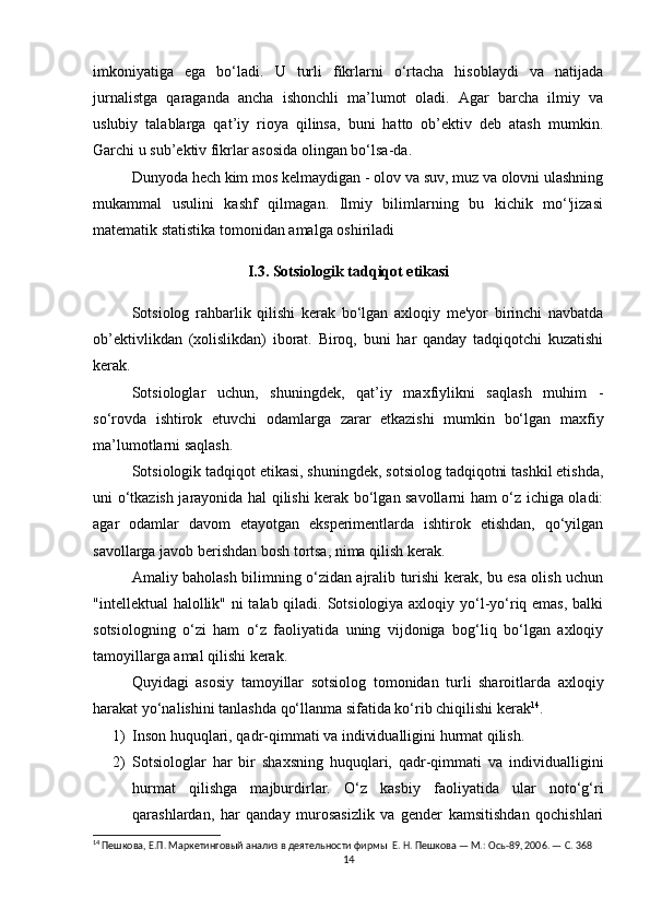 imkoniyatiga   ega   bo‘ladi.   U   turli   fikrlarni   o‘rtacha   hisoblaydi   va   natijada
jurnalistga   qaraganda   ancha   ishonchli   ma’lumot   oladi.   Agar   barcha   ilmiy   va
uslubiy   talablarga   qat’iy   rioya   qilinsa,   buni   hatto   ob’ektiv   deb   atash   mumkin.
Garchi u sub’ektiv fikrlar asosida olingan bo‘lsa-da.
Dunyoda hech kim mos kelmaydigan - olov va suv, muz va olovni ulashning
mukammal   usulini   kashf   qilmagan.   Ilmiy   bilimlarning   bu   kichik   mo‘'jizasi
matematik statistika tomonidan amalga oshiriladi
I.3. Sotsiologik tadqiqot etikasi
Sotsiolog   rahbarlik   qilishi   kerak   bo‘lgan   axloqiy   me'yor   birinchi   navbatda
ob’ektivlikdan   (xolislikdan)   iborat.   Biroq,   buni   har   qanday   tadqiqotchi   kuzatishi
kerak.
Sotsiologlar   uchun,   shuningdek,   qat’iy   maxfiylikni   saqlash   muhim   -
so‘rovda   ishtirok   etuvchi   odamlarga   zarar   etkazishi   mumkin   bo‘lgan   maxfiy
ma’lumotlarni saqlash.
Sotsiologik tadqiqot etikasi, shuningdek, sotsiolog tadqiqotni tashkil etishda,
uni o‘tkazish jarayonida hal qilishi kerak bo‘lgan savollarni ham o‘z ichiga oladi:
agar   odamlar   davom   etayotgan   eksperimentlarda   ishtirok   etishdan,   qo‘yilgan
savollarga javob berishdan bosh tortsa, nima qilish kerak.
Amaliy baholash bilimning o‘zidan ajralib turishi kerak, bu esa olish uchun
"intellektual halollik" ni talab qiladi. Sotsiologiya axloqiy yo‘l-yo‘riq emas,  balki
sotsiologning   o‘zi   ham   o‘z   faoliyatida   uning   vijdoniga   bog‘liq   bo‘lgan   axloqiy
tamoyillarga amal qilishi kerak.
Quyidagi   asosiy   tamoyillar   sotsiolog   tomonidan   turli   sharoitlarda   axloqiy
harakat yo‘nalishini tanlashda qo‘llanma sifatida ko‘rib chiqilishi kerak 14
.
1) Inson huquqlari, qadr-qimmati va individualligini hurmat qilish.
2) Sotsiologlar   har   bir   shaxsning   huquqlari,   qadr-qimmati   va   individualligini
hurmat   qilishga   majburdirlar.   O‘z   kasbiy   faoliyatida   ular   noto‘g‘ri
qarashlardan,   har   qanday   murosasizlik   va   gender   kamsitishdan   qochishlari
14
 Пешкова, Е.П. Маркетинговый анализ в деятельности фирмы  Е. Н. Пешкова — М.: Ось-89, 2006. — С. 368
14 