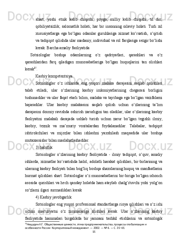 shart;   yoshi   etnik   kelib   chiqishi;   poyga;   milliy   kelib   chiqishi;   til   din;
qobiliyatsizlik;   salomatlik   holati;   har   bir   insonning   oilaviy   holati.   Turli   xil
xususiyatlarga   ega   bo‘lgan   odamlar   guruhlariga   xizmat   ko‘rsatish,   o‘qitish
va tadqiqot qilishda ular madaniy, individual va rol farqlariga sezgir bo‘lishi
kerak. Barcha amaliy faoliyatida
Sotsiologlar   boshqa   odamlarning   o‘z   qadriyatlari,   qarashlari   va   o‘z
qarashlaridan   farq   qiladigan   munosabatlariga   bo‘lgan   huquqlarini   tan   olishlari
kerak 15
. 
Kasbiy kompetentsiya.
Sotsiologlar   o‘z   ishlarida   eng   yuqori   malaka   darajasini   saqlab   qolishlari
talab   etiladi;   ular   o‘zlarining   kasbiy   imkoniyatlarining   chegarasi   borligini
tushunadilar va ular faqat etarli bilim, malaka va tajribaga ega bo‘lgan vazifalarni
bajaradilar.   Ular   kasbiy   malakasini   saqlab   qolish   uchun   o‘zlarining   ta’lim
darajasini doimiy ravishda oshirish zarurligini tan oladilar; ular o‘zlarining kasbiy
faoliyatini   malakali   darajada   ushlab   turish   uchun   zarur   bo‘lgan   tegishli   ilmiy,
kasbiy,   texnik   va   ma’muriy   vositalardan   foydalanadilar.   Talabalar,   tadqiqot
ishtirokchilari   va   mijozlar   bilan   ishlashni   yaxshilash   maqsadida   ular   boshqa
mutaxassislar bilan maslahatlashadilar.
3) halollik.
Sotsiologlar   o‘zlarining   kasbiy   faoliyatida   -   ilmiy   tadqiqot,   o‘quv,   amaliy
ishlarda, xizmatlar ko‘rsatishda halol, adolatli harakat  qilishlari, bir-birlarining va
ularning kasbiy faoliyati bilan bog‘liq boshqa shaxslarning huquq va manfaatlarini
hurmat qilishlari shart. Sotsiologlar o‘z munosabatlarini bir-biriga bo‘lgan ishonch
asosida qurishlari va hech qanday holatda ham ataylab chalg‘ituvchi yoki yolg‘on
so‘zlarni ilgari surmasliklari kerak 
4) Kasbiy javobgarlik.
Sotsiologlar eng yuqori professional standartlarga rioya qilishlari va o‘z ishi
uchun   mas'uliyatni   o‘z   zimmalariga   olishlari   kerak.   Ular   o‘zlarining   kasbiy
faoliyatida   hammalari   birgalikda   bir   jamoani   tashkil   etishlarini   va   sotsiologik
15
Нещадин А.Г. Общественные ценности, этика предпринимательства, процессы глобализации и 
особенности России  Корпоративный менеджмент. — 2002. — № 6. — С. 35−61. 
15 