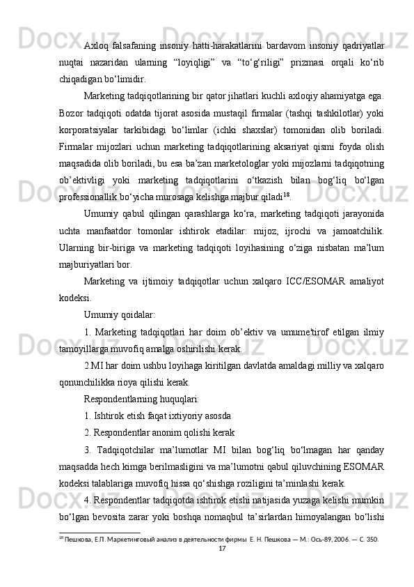 Axloq   falsafaning   insoniy   hatti-harakatlarini   bardavom   insoniy   qadriyatlar
nuqtai   nazaridan   ularning   “loyiqligi”   va   “to‘g‘riligi”   prizmasi   orqali   ko‘rib
chiqadigan bo‘limidir.
Marketing tadqiqotlarining bir qator jihatlari kuchli axloqiy ahamiyatga ega.
Bozor   tadqiqoti   odatda   tijorat   asosida   mustaqil   firmalar   (tashqi   tashkilotlar)   yoki
korporatsiyalar   tarkibidagi   bo‘limlar   (ichki   shaxslar)   tomonidan   olib   boriladi.
Firmalar   mijozlari   uchun   marketing   tadqiqotlarining   aksariyat   qismi   foyda   olish
maqsadida olib boriladi, bu esa ba’zan marketologlar yoki mijozlarni tadqiqotning
ob’ektivligi   yoki   marketing   tadqiqotlarini   o‘tkazish   bilan   bog‘liq   bo‘lgan
professionallik bo‘yicha murosaga kelishga majbur qiladi 18
.
Umumiy   qabul   qilingan   qarashlarga   ko‘ra,   marketing   tadqiqoti   jarayonida
uchta   manfaatdor   tomonlar   ishtirok   etadilar:   mijoz,   ijrochi   va   jamoatchilik.
Ularning   bir-biriga   va   marketing   tadqiqoti   loyihasining   o‘ziga   nisbatan   ma’lum
majburiyatlari bor.
Marketing   va   ijtimoiy   tadqiqotlar   uchun   xalqaro   ICC/ESOMAR   amaliyot
kodeksi.
Umumiy qoidalar:
1.   Marketing   tadqiqotlari   har   doim   ob’ektiv   va   umume'tirof   etilgan   ilmiy
tamoyillarga muvofiq amalga oshirilishi kerak.
2.MI har doim ushbu loyihaga kiritilgan davlatda amaldagi milliy va xalqaro
qonunchilikka rioya qilishi kerak.
Respondentlarning huquqlari:
1. Ishtirok etish faqat ixtiyoriy asosda
2. Respondentlar anonim qolishi kerak
3.   Tadqiqotchilar   ma’lumotlar   MI   bilan   bog‘liq   bo‘lmagan   har   qanday
maqsadda hech kimga berilmasligini va ma’lumotni qabul qiluvchining ESOMAR
kodeksi talablariga muvofiq hissa qo‘shishga roziligini ta’minlashi kerak.
4. Respondentlar tadqiqotda ishtirok etishi natijasida yuzaga kelishi mumkin
bo‘lgan   bevosita   zarar   yoki   boshqa   nomaqbul   ta’sirlardan   himoyalangan   bo‘lishi
18
 Пешкова, Е.П. Маркетинговый анализ в деятельности фирмы  Е. Н. Пешкова — М.: Ось-89, 2006. — С. 350.
17 