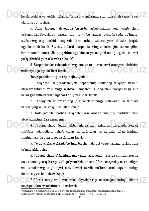 kerak. Bolalar va yoshlar bilan suhbatda ota-onalarning roziligini olish kerak. Yoki
ularning qo‘riqchisi.
5.   Agar   tadqiqot   davomida   biron-bir   asbob-uskuna   yoki   yozib   olish
uskunasidan   foydalanish   zarurati   tug‘ilsa   va   bu   jamoat   joylarida   sodir   bo‘lmasa,
suhbatning   eng   boshida   respondentlarni   ushbu   uskuna   yoki   jihozlar   haqida
ogohlantirish   kerak.   Bunday   hollarda   respondentning   anonimligini   oshkor   qilish
ham mumkin emas. Ularning iltimosiga binoan yozuv yoki uning tegishli  bo‘limi
yo‘q qilinishi yoki o‘chirilishi kerak 19
.
6. Respondentlar suhbatdoshning ismi va ma’lumotlarini osongina tekshirish
imkoniyatiga ega bo‘lishi kerak.
Tadqiqotchilarning kasbiy majburiyatlari:
1.   Tadqiqotchilar   (qasddan   yoki   beparvolik)   marketing   tadqiqoti   kasbini
obro‘sizlantirishi   yoki   unga   nisbatan   jamoatchilik   ishonchini   yo‘qotishiga   olib
keladigan xatti-harakatlarga yo‘l qo‘ymasliklari kerak.
2.   Tadqiqotchilar   o‘zlarining   (o‘z   tashkilotining)   malakalari   va   tajribasi
haqida yolg‘on da’vo qilmasliklari kerak.
3.   Tadqiqotchilar   boshqa   tadqiqotchilarni   asossiz   tanqid   qilmasliklari   yoki
obro‘sizlantirishlari kerak emas.
4.   Tadqiqotchilar   doimo   ushbu   sifatga   mos   keladigan   narxlarda   kerakli
sifatdagi   tadqiqotlarni   ishlab   chiqishga   intilishlari   va   mijozlar   bilan   tuzilgan
shartnomalarda buni hisobga olishlari kerak.
5. Tergovchilar o‘zlarida bo‘lgan barcha tadqiqot yozuvlarining saqlanishini
ta’minlashlari shart.
6. Tadqiqotchilar o‘tkazilgan marketing tadqiqotlari asosida qilingan asossiz
xulosalarning tarqalishiga yo‘l qo‘ymasliklari kerak. Ular har qanday nashr etilgan
ma’lumotlarning   to‘g‘riligini   tasdiqlovchi   texnik   ma’lumotlarni   taqdim   etishga
doimo tayyor bo‘lishlari kerak.
7.   Ular   shaxsiy   ma’lumotlardan   foydalanishga   asoslangan   boshqa   ishlarni
tadqiqot bilan birlashtirmasliklari kerak.
19
 Нещадин А.Г. Общественные ценности, этика предпринимательства, процессы глобализации и 
особенности России  Корпоративный менеджмент. — 2002. — № 6. — С. 35−52.
18 