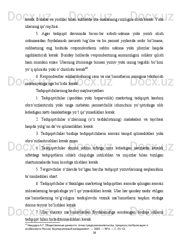 kerak. Bolalar va yoshlar bilan suhbatda ota-onalarning roziligini olish kerak. Yoki
ularning qo‘riqchisi.
5.   Agar   tadqiqot   davomida   biron-bir   asbob-uskuna   yoki   yozib   olish
uskunasidan   foydalanish   zarurati   tug‘ilsa   va   bu   jamoat   joylarida   sodir   bo‘lmasa,
suhbatning   eng   boshida   respondentlarni   ushbu   uskuna   yoki   jihozlar   haqida
ogohlantirish   kerak.   Bunday   hollarda   respondentning   anonimligini   oshkor   qilish
ham mumkin emas. Ularning iltimosiga binoan yozuv yoki uning tegishli  bo‘limi
yo‘q qilinishi yoki o‘chirilishi kerak 19
.
6. Respondentlar suhbatdoshning ismi va ma’lumotlarini osongina tekshirish
imkoniyatiga ega bo‘lishi kerak.
Tadqiqotchilarning kasbiy majburiyatlari:
1.   Tadqiqotchilar   (qasddan   yoki   beparvolik)   marketing   tadqiqoti   kasbini
obro‘sizlantirishi   yoki   unga   nisbatan   jamoatchilik   ishonchini   yo‘qotishiga   olib
keladigan xatti-harakatlarga yo‘l qo‘ymasliklari kerak.
2.   Tadqiqotchilar   o‘zlarining   (o‘z   tashkilotining)   malakalari   va   tajribasi
haqida yolg‘on da’vo qilmasliklari kerak.
3.   Tadqiqotchilar   boshqa   tadqiqotchilarni   asossiz   tanqid   qilmasliklari   yoki
obro‘sizlantirishlari kerak emas.
4.   Tadqiqotchilar   doimo   ushbu   sifatga   mos   keladigan   narxlarda   kerakli
sifatdagi   tadqiqotlarni   ishlab   chiqishga   intilishlari   va   mijozlar   bilan   tuzilgan
shartnomalarda buni hisobga olishlari kerak.
5. Tergovchilar o‘zlarida bo‘lgan barcha tadqiqot yozuvlarining saqlanishini
ta’minlashlari shart.
6. Tadqiqotchilar o‘tkazilgan marketing tadqiqotlari asosida qilingan asossiz
xulosalarning tarqalishiga yo‘l qo‘ymasliklari kerak. Ular har qanday nashr etilgan
ma’lumotlarning   to‘g‘riligini   tasdiqlovchi   texnik   ma’lumotlarni   taqdim   etishga
doimo tayyor bo‘lishlari kerak.
7.   Ular   shaxsiy   ma’lumotlardan   foydalanishga   asoslangan   boshqa   ishlarni
tadqiqot bilan birlashtirmasliklari kerak.
19
 Нещадин А.Г. Общественные ценности, этика предпринимательства, процессы глобализации и 
особенности России  Корпоративный менеджмент. — 2002. — № 6. — С. 35−52.
18