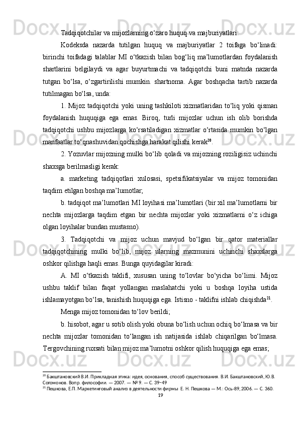 Tadqiqotchilar va mijozlarning o‘zaro huquq va majburiyatlari:
Kodeksda   nazarda   tutilgan   huquq   va   majburiyatlar   2   toifaga   bo‘linadi:
birinchi   toifadagi   talablar   MI   o‘tkazish   bilan   bog‘liq   ma’lumotlardan   foydalanish
shartlarini   belgilaydi   va   agar   buyurtmachi   va   tadqiqotchi   buni   matnda   nazarda
tutgan   bo‘lsa,   o‘zgartirilishi   mumkin.   shartnoma.   Agar   boshqacha   tartib   nazarda
tutilmagan bo‘lsa, unda:
1. Mijoz tadqiqotchi  yoki uning tashkiloti xizmatlaridan to‘liq yoki  qisman
foydalanish   huquqiga   ega   emas.   Biroq,   turli   mijozlar   uchun   ish   olib   borishda
tadqiqotchi   ushbu   mijozlarga   ko‘rsatiladigan   xizmatlar   o‘rtasida   mumkin   bo‘lgan
manfaatlar to‘qnashuvidan qochishga harakat qilishi kerak 20
.
2. Yozuvlar mijozning mulki bo‘lib qoladi va mijozning roziligisiz uchinchi
shaxsga berilmasligi kerak:
a.   marketing   tadqiqotlari   xulosasi,   spetsifikatsiyalar   va   mijoz   tomonidan
taqdim etilgan boshqa ma’lumotlar;
b. tadqiqot ma’lumotlari MI loyihasi ma’lumotlari (bir xil ma’lumotlarni bir
nechta   mijozlarga   taqdim   etgan   bir   nechta   mijozlar   yoki   xizmatlarni   o‘z   ichiga
olgan loyihalar bundan mustasno).
3.   Tadqiqotchi   va   mijoz   uchun   mavjud   bo‘lgan   bir   qator   materiallar
tadqiqotchining   mulki   bo‘lib,   mijoz   ularning   mazmunini   uchinchi   shaxslarga
oshkor qilishga haqli emas. Bunga quyidagilar kiradi:
A.   MI   o‘tkazish   taklifi,   xususan   uning   to‘lovlar   bo‘yicha   bo‘limi.   Mijoz
ushbu   taklif   bilan   faqat   yollangan   maslahatchi   yoki   u   boshqa   loyiha   ustida
ishlamayotgan bo‘lsa, tanishish huquqiga ega. Istisno - taklifni ishlab chiqishda 21
.
Menga mijoz tomonidan to‘lov berildi;
b. hisobot, agar u sotib olish yoki obuna bo‘lish uchun ochiq bo‘lmasa va bir
nechta   mijozlar   tomonidan   to‘langan   ish   natijasida   ishlab   chiqarilgan   bo‘lmasa.
Tergovchining ruxsati bilan mijoz ma’lumotni oshkor qilish huquqiga ega emas;
20
 Бакштановский В.И. Прикладная этика: идея, основания, способ существования. В.И. Бакштановский, Ю.В. 
Согомонов. Вопр. философии. — 2007. — № 9. — С. 39−49
21
 Пешкова, Е.П. Маркетинговый анализ в деятельности фирмы  Е. Н. Пешкова — М.: Ось-89, 2006. — С. 360.
19 