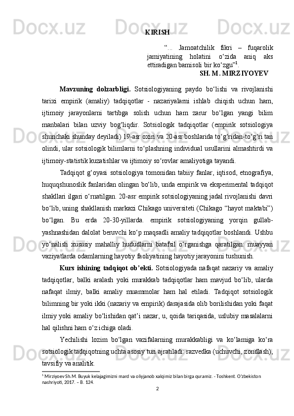 KIRISH
“...   Jamoatchilik   fikri   –   fuqarolik
jamiyatining   holatini   о ‘zida   aniq   aks
ettiradigan bamisoli bir k о ‘zgu” 1
.
SH. M. MIRZIYOYEV
Mavzuning   dolzarbligi.   Sotsiologiyaning   paydo   bo‘lishi   va   rivojlanishi
tarixi   empirik   (amaliy)   tadqiqotlar   -   nazariyalarni   ishlab   chiqish   uchun   ham,
ijtimoiy   jarayonlarni   tartibga   solish   uchun   ham   zarur   bo‘lgan   yangi   bilim
manbalari   bilan   uzviy   bog‘liqdir.   Sotsiologik   tadqiqotlar   (empirik   sotsiologiya
shunchaki shunday deyiladi) 19-asr oxiri va 20-asr boshlarida to g ridan-to g ri tanʻ ʻ ʻ ʻ
olindi, ular sotsiologik bilimlarni to plashning individual usullarini almashtirdi va	
ʻ
ijtimoiy-statistik kuzatishlar va ijtimoiy so rovlar amaliyotiga tayandi.	
ʻ
Tadqiqot   g‘oyasi   sotsiologiya   tomonidan   tabiiy   fanlar,   iqtisod,   etnografiya,
huquqshunoslik fanlaridan olingan bo‘lib, unda empirik va eksperimental tadqiqot
shakllari ilgari o‘rnatilgan. 20-asr empirik sotsiologiyaning jadal rivojlanishi davri
bo lib, uning shakllanish markazi Chikago universiteti (Chikago “hayot maktabi”)	
ʻ
bo lgan.   Bu   erda   20-30-yillarda.   empirik   sotsiologiyaning   yorqin   gullab-
ʻ
yashnashidan dalolat beruvchi ko‘p maqsadli amaliy tadqiqotlar boshlandi. Ushbu
yo‘nalish   xususiy   mahalliy   hududlarni   batafsil   o‘rganishga   qaratilgan:   muayyan
vaziyatlarda odamlarning hayotiy faoliyatining hayotiy jarayonini tushunish.
Kurs   ishining   tadqiqot   ob’ekti.   Sotsiologiyada   nafaqat   nazariy   va   amaliy
tadqiqotlar,   balki   aralash   yoki   murakkab   tadqiqotlar   ham   mavjud   bo‘lib,   ularda
nafaqat   ilmiy,   balki   amaliy   muammolar   ham   hal   etiladi.   Tadqiqot   sotsiologik
bilimning bir yoki ikki (nazariy va empirik) darajasida olib borilishidan yoki faqat
ilmiy yoki amaliy bo‘lishidan qat’i nazar, u, qoida tariqasida, uslubiy masalalarni
hal qilishni ham o‘z ichiga oladi.
Yechilishi   lozim   bo‘lgan   vazifalarning   murakkabligi   va   ko‘lamiga   ko‘ra
sotsiologik tadqiqotning uchta asosiy turi ajratiladi: razvedka (uchuvchi, zondlash),
tavsifiy va analitik.
1
 Mirziyoev Sh.M. Buyuk kelajagimizni mard va oliyjanob xalqimiz bilan birga quramiz. - Toshkent. O‘zbekiston 
nashriyoti, 2017. – B. 124.
2 