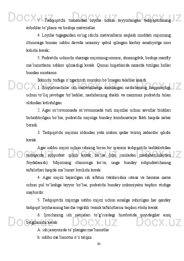 V.   Tadqiqotchi   tomonidan   loyiha   uchun   tayyorlangan   tadqiqotchining
asboblar to‘plami va boshqa materiallar.
4. Loyiha tugagandan so‘ng ishchi materiallarni saqlash muddati mijozning
iltimosiga   binoan   ushbu   davrda   umumiy   qabul   qilingan   kasbiy   amaliyotga   mos
kelishi kerak;
5. Pudratchi uchinchi shaxsga mijozning nomini, shuningdek, boshqa maxfiy
ma’lumotlarni oshkor qilmasligi kerak. Qonun hujjatlarida nazarda tutilgan hollar
bundan mustasno.
Ikkinchi toifaga o‘zgartirish mumkin bo‘lmagan talablar kiradi:
1.   Buyurtmachilar   ish   materiallariga   asoslangan   nashrlarning   haqqoniyligi
uchun   to‘liq   javobgar   bo‘ladilar,   nashrlarning   shakli   va   mazmuni   pudratchi   bilan
oldindan kelishilgan.
2.   Agar   so‘rovnomada   so‘rovnomada   turli   mijozlar   uchun   savollar   bloklari
birlashtirilgan   bo‘lsa,   pudratchi   mijozga   bunday   kombinatsiya   fakti   haqida   xabar
beradi.
3.   Tadqiqotchi   mijozni   oldindan   yoki   imkon   qadar   tezroq   xabardor   qilishi
kerak.
Agar ushbu mijoz uchun ishning biron bir qismini tadqiqotchi tashkilotidan
tashqarida   subpudrat   qilish   kerak   bo‘lsa   (shu   jumladan   maslahatchilardan
foydalanish).   Mijozning   iltimosiga   ko‘ra,   unga   bunday   subpudratchining
tafsilotlari haqida ma’lumot berilishi kerak.
4.   Agar   mijoz   bajarilgan   ish   sifatini   tekshirishni   istasa   va   hamma   narsa
uchun   pul   to‘lashga   tayyor   bo‘lsa,   pudratchi   bunday   imkoniyatni   taqdim   etishga
majburdir.
5.   Tadqiqotchi   mijozga   ushbu   mijoz   uchun   amalga   oshirilgan   har   qanday
tadqiqot loyihasining barcha tegishli texnik tafsilotlarini taqdim etishi kerak.
6.   Ijrochining   ish   natijalari   to‘g‘risidagi   hisobotida   quyidagilar   aniq
belgilanishi kerak:
A. ish jarayonida to‘plangan ma’lumotlar
b. ushbu ma’lumotni o‘z talqini
20 