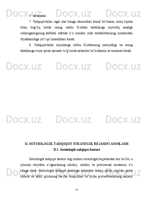 V. tavsiyalar
7. Tadqiqotchilar, agar ular bunga ishonchlari komil bo‘lmasa, ilmiy loyiha
bilan   bog‘liq   holda   uning   ushbu   Kodeks   talablariga   muvofiq   amalga
oshirilganligining   kafolati   sifatida   o‘z   nomlari   yoki   tashkilotlarning   nomlaridan
foydalanishga yo‘l qo‘ymasliklari kerak.
8.   Tadqiqotchilar   mijozlarga   ushbu   Kodeksning   mavjudligi   va   uning
talablariga rioya qilish zarurati to‘g‘risida xabardor bo‘lishlarini ta’minlashi kerak.
II. SOTSIOLOGIK TADQIQOT STRATEGIK REJASINI ASOSLASH
II.1. Sotsiologik tadqiqot dasturi
Sotsiologik tadqiqot dasturi eng muhim sotsiologik hujjatlardan biri bo‘lib, u
ijtimoiy   obyektni   o‘rganishning   uslubiy,   uslubiy   va   protsessual   asoslarini   o‘z
ichiga  oladi.  Sotsiologik  tadqiqot   dasturiga  axborotni   tadqiq  qilish,   yig‘ish,   qayta
ishlash   va   tahlil   qilishning   barcha   bosqichlari   bo‘yicha   protseduralarning   nazariy
21 