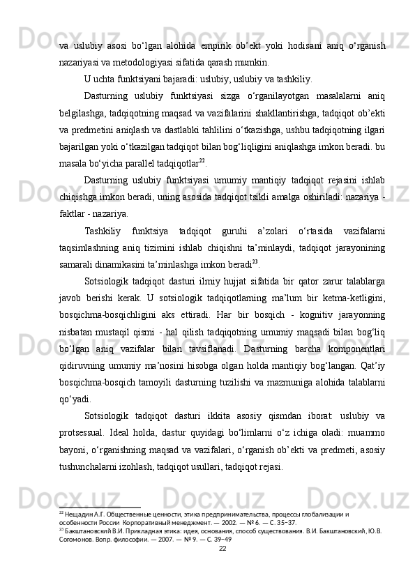 va   uslubiy   asosi   bo‘lgan   alohida   empirik   ob’ekt   yoki   hodisa ni   aniq   o‘rganish
nazariyasi va metodologiyasi sifatida qarash mumkin.
U uchta funktsiyani bajaradi: uslubiy, uslubiy va tashkiliy.
Dasturning   uslubiy   funktsiyasi   sizga   o‘rganilayotgan   masalalarni   aniq
belgilashga, tadqiqotning maqsad va vazifalarini shakllantirishga, tadqiqot ob’ekti
va predmetini aniqlash va dastlabki tahlilini o‘tkazishga, ushbu tadqiqotning ilgari
bajarilgan yoki o‘tkazilgan tadqiqot bilan bog‘liqligini aniqlashga imkon beradi. bu
masala bo‘yicha parallel tadqiqotlar 22
.
Dasturning   uslubiy   funktsiyasi   umumiy   mantiqiy   tadqiqot   rejasini   ishlab
chiqishga imkon beradi, uning asosida tadqiqot tsikli amalga oshiriladi: nazariya -
faktlar - nazariya.
Tashkiliy   funktsiya   tadqiqot   guruhi   a’zolari   o‘rtasida   vazifalarni
taqsimlashning   aniq   tizimini   ishlab   chiqishni   ta’minlaydi,   tadqiqot   jarayonining
samarali dinamikasini ta’minlashga imkon beradi 23
.
Sotsiologik   tadqiqot   dasturi   ilmiy   hujjat   sifatida   bir   qator   zarur   talablarga
javob   berishi   kerak.   U   sotsiologik   tadqiqotlarning   ma’lum   bir   ketma-ketligini,
bosqichma-bosqichligini   aks   ettiradi.   Har   bir   bosqich   -   kognitiv   jarayonning
nisbatan   mustaqil   qismi   -   hal   qilish   tadqiqotning   umumiy   maqsadi   bilan   bog‘liq
bo‘lgan   aniq   vazifalar   bilan   tavsiflanadi.   Dasturning   barcha   komponentlari
qidiruvning   umumiy   ma’nosini   hisobga   olgan   holda   mantiqiy   bog‘langan.   Qat’iy
bosqichma-bosqich   tamoyili   dasturning   tuzilishi   va  mazmuniga   alohida   talablarni
qo‘yadi.
Sotsiologik   tadqiqot   dasturi   ikkita   asosiy   qismdan   iborat:   uslubiy   va
protsessual.   Ideal   holda,   dastur   quyidagi   bo‘limlarni   o‘z   ichiga   oladi:   muammo
bayoni, o‘rganishning maqsad va vazifalari, o‘rganish ob’ekti va predmeti, asosiy
tushunchalarni izohlash, tadqiqot usullari, tadqiqot rejasi.
22
 Нещадин А.Г. Общественные ценности, этика предпринимательства, процессы глобализации и 
особенности России  Корпоративный менеджмент. — 2002. — № 6. — С. 35−37.
23
 Бакштановский В.И. Прикладная этика: идея, основания, способ существования. В.И. Бакштановский, Ю.В. 
Согомонов. Вопр. философии. — 2007. — № 9. — С. 39−49
22 