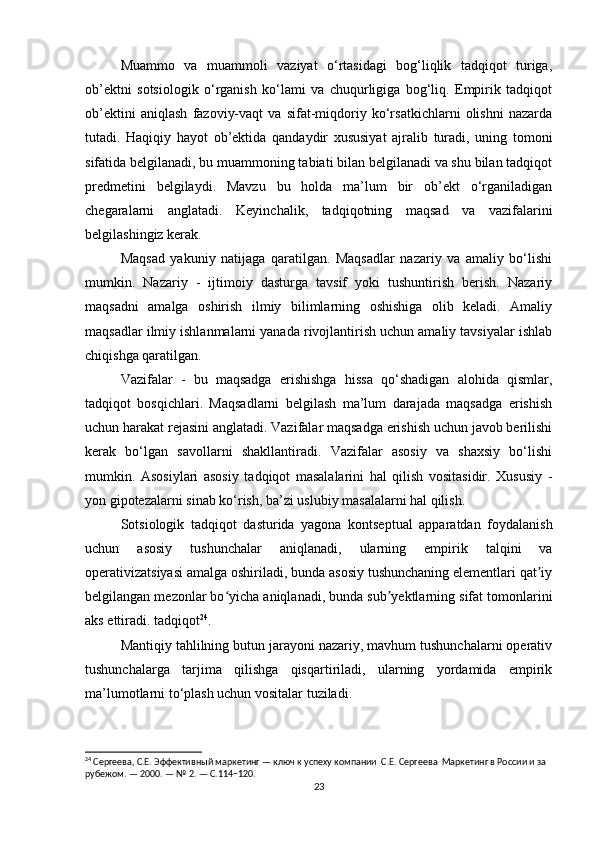 Muammo   va   muammoli   vaziyat   o‘rtasidagi   bog‘liqlik   tadqiqot   turiga,
ob’ektni   sotsiologik   o‘rganish   ko‘lami   va   chuqurligiga   bog‘liq.   Empirik   tadqiqot
ob’ektini   aniqlash   fazoviy-vaqt   va   sifat-miqdoriy   ko‘rsatkichlarni   olishni   nazarda
tutadi.   Haqiqiy   hayot   ob’ektida   qandaydir   xususiyat   ajralib   turadi,   uning   tomoni
sifatida belgilanadi, bu muammoning tabiati bilan belgilanadi va shu bilan tadqiqot
predmetini   belgilaydi.   Mavzu   bu   holda   ma’lum   bir   ob’ekt   o‘rganiladigan
chegaralarni   anglatadi.   Keyinchalik,   tadqiqotning   maqsad   va   vazifalarini
belgilashingiz kerak.
Maqsad   yakuniy   natijaga   qaratilgan.   Maqsadlar   nazariy   va   amaliy   bo‘lishi
mumkin.   Nazariy   -   ijtimoiy   dasturga   tavsif   yoki   tushuntirish   berish.   Nazariy
maqsadni   amalga   oshirish   ilmiy   bilimlarning   oshishiga   olib   keladi.   Amaliy
maqsadlar ilmiy ishlanmalarni yanada rivojlantirish uchun amaliy tavsiyalar ishlab
chiqishga qaratilgan.
Vazifalar   -   bu   maqsadga   erishishga   hissa   qo‘shadigan   alohida   qismlar,
tadqiqot   bosqichlari.   Maqsadlarni   belgilash   ma’lum   darajada   maqsadga   erishish
uchun harakat rejasini anglatadi. Vazifalar maqsadga erishish uchun javob berilishi
kerak   bo‘lgan   savollarni   shakllantiradi.   Vazifalar   asosiy   va   shaxsiy   bo‘lishi
mumkin.   Asosiylari   asosiy   tadqiqot   masalalarini   hal   qilish   vositasidir.   Xususiy   -
yon gipotezalarni sinab ko‘rish, ba’zi uslubiy masalalarni hal qilish.
Sotsiologik   tadqiqot   dasturida   yagona   kontseptual   apparatdan   foydalanish
uchun   asosiy   tushunchalar   aniqlanadi,   ularning   empirik   talqini   va
operativizatsiyasi amalga oshiriladi, bunda asosiy tushunchaning elementlari qat iyʼ
belgilangan mezonlar bo yicha aniqlanadi, bunda sub yektlarning sifat tomonlarini	
ʻ ʼ
aks ettiradi. tadqiqot 24
.
Mantiqiy tahlilning butun jarayoni nazariy, mavhum tushunchalarni operativ
tushunchalarga   tarjima   qilishga   qisqartiriladi,   ularning   yordamida   empirik
ma’lumotlarni to‘plash uchun vositalar tuziladi.
24
 Сергеева, С.Е. Эффективный маркетинг — ключ к успеху компании  С.Е. Сергеева  Маркетинг в России и за 
рубежом. — 2000. — № 2. — С.114−120.
23 