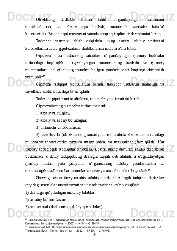 Ob’ektning   dastlabki   tizimli   tahlili   o‘rganilayotgan   muammoni
modellashtirish,   uni   elementlarga   bo‘lish,   muammoli   vaziyatni   batafsil
ko‘rsatishdir. Bu tadqiqot mavzusini yanada aniqroq taqdim etish imkonini beradi.
Tadqiqot   dasturini   ishlab   chiqishda   uning   asosiy   uslubiy   vositasini
konkretlashtiruvchi gipotezalarni shakllantirish muhim o‘rin tutadi.
Gipoteza   -   bu   hodisaning   sabablari,   o‘rganilayotgan   ijtimoiy   hodisalar
o‘rtasidagi   bog‘liqlik,   o‘rganilayotgan   muammoning   tuzilishi   va   ijtimoiy
muammolarni   hal   qilishning   mumkin   bo‘lgan   yondashuvlari   haqidagi   ehtimollik
taxminidir 25
.
Gipoteza   tadqiqot   yo‘nalishini   beradi,   tadqiqot   usullarini   tanlashga   va
savollarni shakllantirishga ta’sir qiladi.
Tadqiqot gipotezani tasdiqlashi, rad etishi yoki tuzatishi kerak.
Gipotezalarning bir nechta turlari mavjud:
1) asosiy va chiqish;
2) asosiy va asosiy bo‘lmagan;
3) birlamchi va ikkilamchi;
4) tavsiflovchi (ob’ektlarning xususiyatlarini, alohida elementlar o‘rtasidagi
munosabatlar   xarakterini   nazarda   tutgan   holda)   va   tushuntirish   (farz   qilish).   Har
qanday sotsiologik tadqiqotni o‘tkazish, albatta, uning dasturini  ishlab chiqishdan
boshlanadi,   u   ilmiy   tadqiqotning   strategik   hujjati   deb   ataladi,   u   o‘rganilayotgan
ijtimoiy   hodisa   yoki   jarayonni   o‘rganishning   uslubiy   yondashuvlari   va
metodologik usullarini har tomonlama nazariy asoslashni o‘z ichiga oladi 26
.
Shuning   uchun   ilmiy-uslubiy   adabiyotlarda   sotsiologik   tadqiqot   dasturlari
quyidagi masalalar nuqtai nazaridan tizimli ravishda ko‘rib chiqiladi:
1) dasturga qo‘yiladigan umumiy talablar;
2) uslubiy bo‘lim dasturi;
3) protsessual (dasturning uslubiy qismi bilan).
25
 Бакштановский В.И. Прикладная этика: идея, основания, способ существования. В.И. Бакштановский, Ю.В. 
Согомонов. Вопр. философии. — 2007. — № 9. — С. 39−49
26
 Ганопольский М.Г. Профессиональная мораль как феномен проектной культуры. М.Г. Ганопольский, Г. А. 
Тюменцева. Вестн. Тюмен. гос. ун-та. — 2012. — № 10. — С. 76−91.
24 