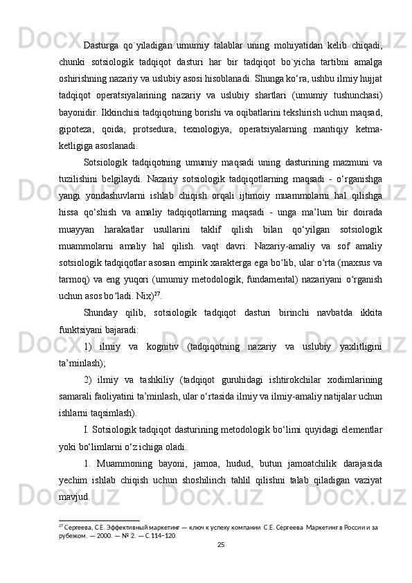 Dasturga   qo`yiladigan   umumiy   talablar   uning   mohiyatidan   kelib   chiqadi,
chunki   sotsiologik   tadqiqot   dasturi   har   bir   tadqiqot   bo`yicha   tartibni   amalga
oshirishning nazariy va uslubiy asosi hisoblanadi. Shunga ko‘ra, ushbu ilmiy hujjat
tadqiqot   operatsiyalarining   nazariy   va   uslubiy   shartlari   (umumiy   tushunchasi)
bayonidir. Ikkinchisi tadqiqotning borishi va oqibatlarini tekshirish uchun maqsad,
gipoteza,   qoida,   protsedura,   texnologiya,   operatsiyalarning   mantiqiy   ketma-
ketligiga asoslanadi.
Sotsiologik   tadqiqotning   umumiy   maqsadi   uning   dasturining   mazmuni   va
tuzilishini   belgilaydi.   Nazariy   sotsiologik   tadqiqotlarning   maqsadi   -   o‘rganishga
yangi   yondashuvlarni   ishlab   chiqish   orqali   ijtimoiy   muammolarni   hal   qilishga
hissa   qo‘shish   va   amaliy   tadqiqotlarning   maqsadi   -   unga   ma’lum   bir   doirada
muayyan   harakatlar   usullarini   taklif   qilish   bilan   qo‘yilgan   sotsiologik
muammolarni   amaliy   hal   qilish.   vaqt   davri.   Nazariy-amaliy   va   sof   amaliy
sotsiologik tadqiqotlar asosan empirik xarakterga ega bo lib, ular o rta (maxsus vaʻ ʻ
tarmoq)   va   eng   yuqori   (umumiy   metodologik,   fundamental)   nazariyani   o rganish	
ʻ
uchun asos bo ladi. Nix)	
ʻ 27
.
Shunday   qilib,   sotsiologik   tadqiqot   dasturi   birinchi   navbatda   ikkita
funktsiyani bajaradi:
1)   ilmiy   va   kognitiv   (tadqiqotning   nazariy   va   uslubiy   yaxlitligini
ta’minlash);
2)   ilmiy   va   tashkiliy   (tadqiqot   guruhidagi   ishtirokchilar   xodimlarining
samarali faoliyatini ta’minlash, ular o‘rtasida ilmiy va ilmiy-amaliy natijalar uchun
ishlarni taqsimlash).
I. Sotsiologik tadqiqot dasturining metodologik bo‘limi quyidagi elementlar
yoki bo‘limlarni o‘z ichiga oladi.
1.   Muammoning   bayoni,   jamoa,   hudud,   butun   jamoatchilik   darajasida
yechim   ishlab   chiqish   uchun   shoshilinch   tahlil   qilishni   talab   qiladigan   vaziyat
mavjud.
27
 Сергеева, С.Е. Эффективный маркетинг — ключ к успеху компании  С.Е. Сергеева  Маркетинг в России и за 
рубежом. — 2000. — № 2. — С.114−120.
25 