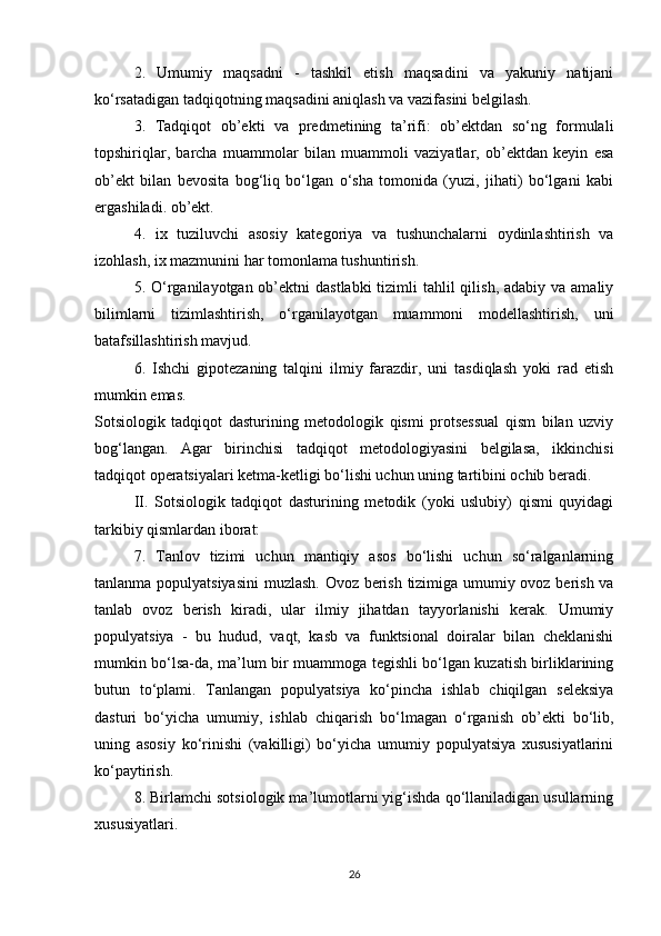 2.   Umumiy   maqsadni   -   tashkil   etish   maqsadini   va   yakuniy   natijani
ko‘rsatadigan tadqiqotning maqsadini aniqlash va vazifasini belgilash.
3.   Tadqiqot   ob’ekti   va   predmetining   ta’rifi:   ob’ektdan   so‘ng   formulali
topshiriqlar,   barcha   muammolar   bilan   muammoli   vaziyatlar,   ob’ektdan   keyin   esa
ob’ekt   bilan   bevosita   bog‘liq   bo‘lgan   o‘sha   tomonida   (yuzi,   jihati)   bo‘lgani   kabi
ergashiladi. ob’ekt.
4.   ix   tuziluvchi   asosiy   kategoriya   va   tushunchalarni   oydinlashtirish   va
izohlash, ix mazmunini har tomonlama tushuntirish.
5. O‘rganilayotgan ob’ektni  dastlabki  tizimli  tahlil  qilish, adabiy va  amaliy
bilimlarni   tizimlashtirish,   o‘rganilayotgan   muammoni   modellashtirish,   uni
batafsillashtirish mavjud.
6.   Ishchi   gipotezaning   talqini   ilmiy   farazdir,   uni   tasdiqlash   yoki   rad   etish
mumkin emas.
Sotsiologik   tadqiqot   dasturining   metodologik   qismi   protsessual   qism   bilan   uzviy
bog‘langan.   Agar   birinchisi   tadqiqot   metodologiyasini   belgilasa,   ikkinchisi
tadqiqot operatsiyalari ketma-ketligi bo‘lishi uchun uning tartibini ochib beradi.
II.   Sotsiologik   tadqiqot   dasturining   metodik   (yoki   uslubiy)   qismi   quyidagi
tarkibiy qismlardan iborat:
7.   Tanlov   tizimi   uchun   mantiqiy   asos   bo‘lishi   uchun   so‘ralganlarning
tanlanma populyatsiyasini  muzlash. Ovoz berish tizimiga umumiy ovoz berish va
tanlab   ovoz   berish   kiradi,   ular   ilmiy   jihatdan   tayyorlanishi   kerak.   Umumiy
populyatsiya   -   bu   hudud,   vaqt,   kasb   va   funktsional   doiralar   bilan   cheklanishi
mumkin bo‘lsa-da, ma’lum bir muammoga tegishli bo‘lgan kuzatish birliklarining
butun   to‘plami.   Tanlangan   populyatsiya   ko‘pincha   ishlab   chiqilgan   seleksiya
dasturi   bo‘yicha   umumiy,   ishlab   chiqarish   bo‘lmagan   o‘rganish   ob’ekti   bo‘lib,
uning   asosiy   ko‘rinishi   (vakilligi)   bo‘yicha   umumiy   populyatsiya   xususiyatlarini
ko‘paytirish.
8. Birlamchi sotsiologik ma’lumotlarni yig‘ishda qo‘llaniladigan usullarning
xususiyatlari.
26
