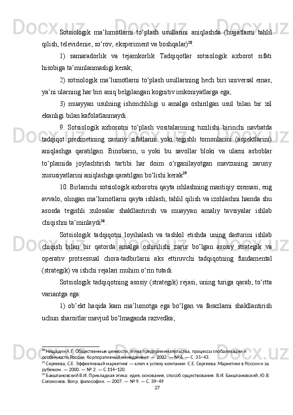 Sotsiologik   ma’lumotlarni   to‘plash   usullarini   aniqlashda   (hujjatlarni   tahlil
qilish, televidenie, so‘rov, eksperiment va boshqalar) 28
.
1)   samaradorlik   va   tejamkorlik   Tadqiqotlar   sotsiologik   axborot   sifati
hisobiga ta’minlanmasligi kerak;
2) sotsiologik ma’lumotlarni to‘plash usullarining hech biri universal  emas,
ya’ni ularning har biri aniq belgilangan kognitiv imkoniyatlarga ega;
3)   muayyan   usulning   ishonchliligi   u   amalga   oshirilgan   usul   bilan   bir   xil
ekanligi bilan kafolatlanmaydi.  
9.   Sotsiologik   axborotni   to‘plash   vositalarining   tuzilishi   birinchi   navbatda
tadqiqot   predmetining   zaruriy   sifatlarini   yoki   tegishli   tomonlarini   (aspektlarini)
aniqlashga   qaratilgan.   Binobarin,   u   yoki   bu   savollar   bloki   va   ularni   asboblar
to‘plamida   joylashtirish   tartibi   har   doim   o‘rganilayotgan   mavzuning   zaruriy
xususiyatlarini aniqlashga qaratilgan bo‘lishi kerak 29
.
10. Birlamchi sotsiologik axborotni qayta ishlashning mantiqiy sxemasi, eng
avvalo, olingan ma’lumotlarni qayta ishlash, tahlil qilish va izohlashni hamda shu
asosda   tegishli   xulosalar   shakllantirish   va   muayyan   amaliy   tavsiyalar   ishlab
chiqishni ta’minlaydi 30
.
Sotsiologik   tadqiqotni   loyihalash   va   tashkil   etishda   uning   dasturini   ishlab
chiqish   bilan   bir   qatorda   amalga   oshirilishi   zarur   bo‘lgan   asosiy   strategik   va
operativ   protsessual   chora-tadbirlarni   aks   ettiruvchi   tadqiqotning   fundamental
(strategik) va ishchi rejalari muhim o‘rin tutadi.
Sotsiologik tadqiqotning asosiy (strategik) rejasi, uning turiga qarab, to‘rtta
variantga ega:
1)   ob’ekt   haqida   kam   ma’lumotga   ega   bo‘lgan   va   farazlarni   shakllantirish
uchun sharoitlar mavjud bo‘lmaganda razvedka;
28
 Нещадин А.Г. Общественные ценности, этика предпринимательства, процессы глобализации и 
особенности России  Корпоративный менеджмент. — 2002. — № 6. — С. 35−43.
29
 Сергеева, С.Е. Эффективный маркетинг — ключ к успеху компании  С.Е. Сергеева  Маркетинг в России и за 
рубежом. — 2000. — № 2. — С.114−120.
30
 Бакштановский В.И. Прикладная этика: идея, основания, способ существования. В.И. Бакштановский, Ю.В. 
Согомонов. Вопр. философии. — 2007. — № 9. — С. 39−49
27 