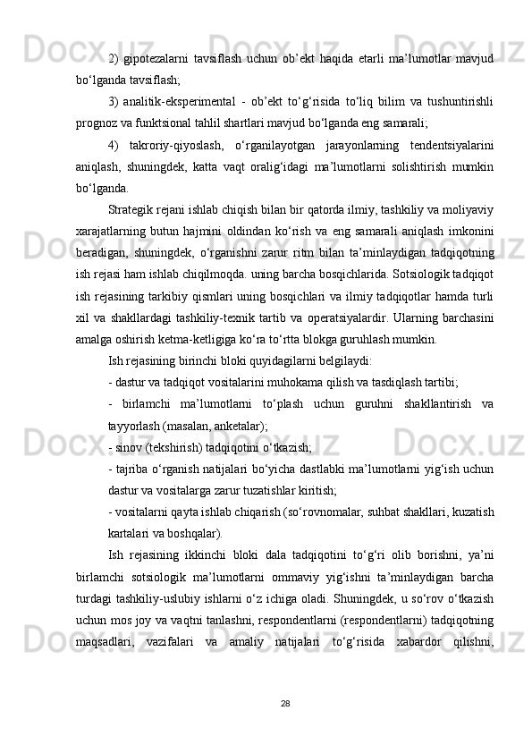 2)   gipotezalarni   tavsiflash   uchun   ob’ekt   haqida   etarli   ma’lumotlar   mavjud
bo‘lganda tavsiflash;
3)   analitik-eksperimental   -   ob’ekt   to‘g‘risida   to‘liq   bilim   va   tushuntirishli
prognoz va funktsional tahlil shartlari mavjud bo‘lganda eng samarali;
4)   takroriy-qiyoslash,   o‘rganilayotgan   jarayonlarning   tendentsiyalarini
aniqlash,   shuningdek,   katta   vaqt   oralig‘idagi   ma’lumotlarni   solishtirish   mumkin
bo‘lganda.
Strategik rejani ishlab chiqish bilan bir qatorda ilmiy, tashkiliy va moliyaviy
xarajatlarning   butun   hajmini   oldindan   ko‘rish   va   eng   samarali   aniqlash   imkonini
beradigan,   shuningdek,   o‘rganishni   zarur   ritm   bilan   ta’minlaydigan   tadqiqotning
ish rejasi ham ishlab chiqilmoqda. uning barcha bosqichlarida. Sotsiologik tadqiqot
ish rejasining tarkibiy qismlari  uning bosqichlari  va ilmiy tadqiqotlar  hamda turli
xil   va   shakllardagi   tashkiliy-texnik   tartib   va   operatsiyalardir.   Ularning   barchasini
amalga oshirish ketma-ketligiga ko‘ra to‘rtta blokga guruhlash mumkin.
Ish rejasining birinchi bloki quyidagilarni belgilaydi:
- dastur va tadqiqot vositalarini muhokama qilish va tasdiqlash tartibi;
-   birlamchi   ma’lumotlarni   to‘plash   uchun   guruhni   shakllantirish   va
tayyorlash (masalan, anketalar);
- sinov (tekshirish) tadqiqotini o‘tkazish;
- tajriba o‘rganish natijalari bo‘yicha dastlabki ma’lumotlarni yig‘ish uchun
dastur va vositalarga zarur tuzatishlar kiritish;
- vositalarni qayta ishlab chiqarish (so‘rovnomalar, suhbat shakllari, kuzatish
kartalari va boshqalar).
Ish   rejasining   ikkinchi   bloki   dala   tadqiqotini   to‘g‘ri   olib   borishni,   ya’ni
birlamchi   sotsiologik   ma’lumotlarni   ommaviy   yig‘ishni   ta’minlaydigan   barcha
turdagi  tashkiliy-uslubiy ishlarni o‘z ichiga oladi. Shuningdek, u so‘rov o‘tkazish
uchun mos joy va vaqtni tanlashni, respondentlarni (respondentlarni) tadqiqotning
maqsadlari,   vazifalari   va   amaliy   natijalari   to‘g‘risida   xabardor   qilishni,
28 